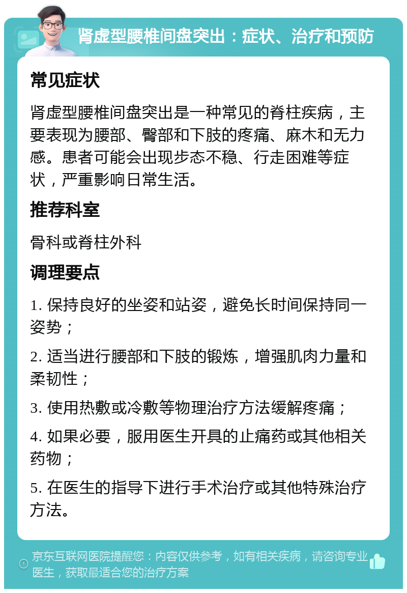 肾虚型腰椎间盘突出：症状、治疗和预防 常见症状 肾虚型腰椎间盘突出是一种常见的脊柱疾病，主要表现为腰部、臀部和下肢的疼痛、麻木和无力感。患者可能会出现步态不稳、行走困难等症状，严重影响日常生活。 推荐科室 骨科或脊柱外科 调理要点 1. 保持良好的坐姿和站姿，避免长时间保持同一姿势； 2. 适当进行腰部和下肢的锻炼，增强肌肉力量和柔韧性； 3. 使用热敷或冷敷等物理治疗方法缓解疼痛； 4. 如果必要，服用医生开具的止痛药或其他相关药物； 5. 在医生的指导下进行手术治疗或其他特殊治疗方法。