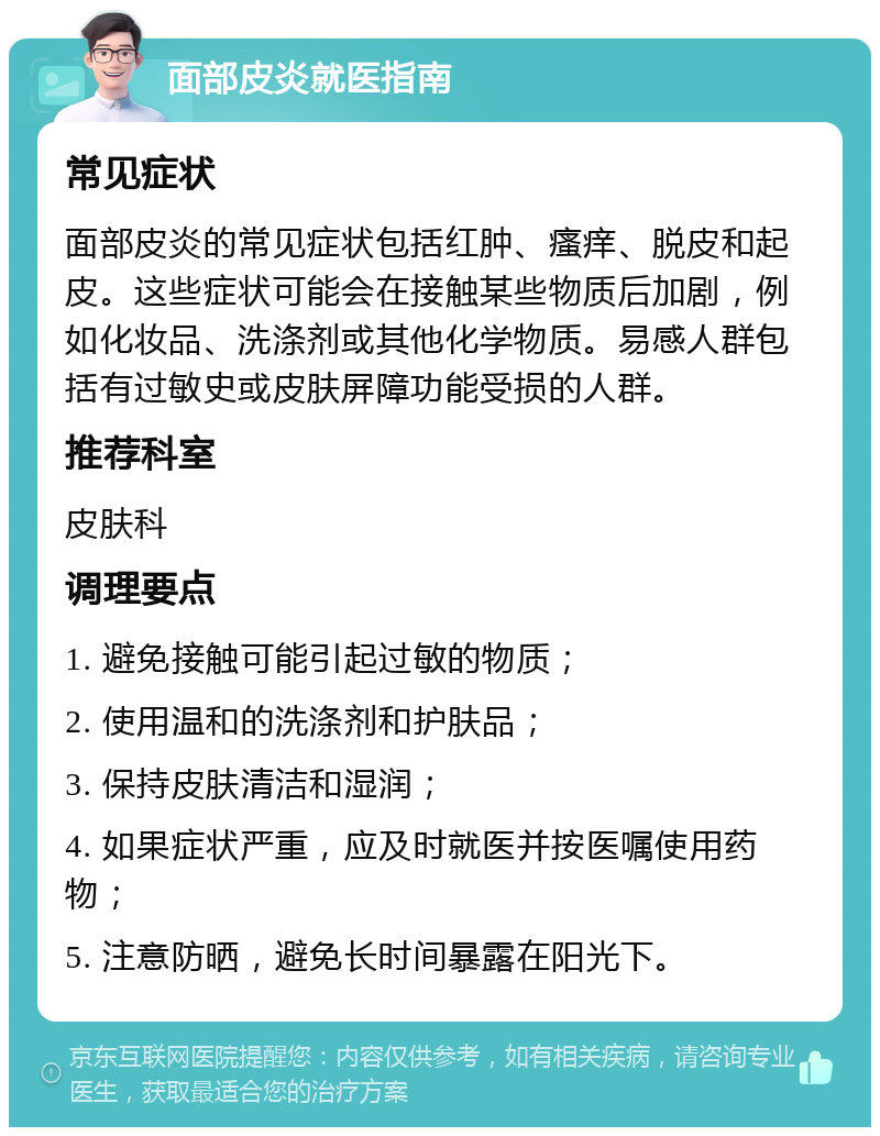 面部皮炎就医指南 常见症状 面部皮炎的常见症状包括红肿、瘙痒、脱皮和起皮。这些症状可能会在接触某些物质后加剧，例如化妆品、洗涤剂或其他化学物质。易感人群包括有过敏史或皮肤屏障功能受损的人群。 推荐科室 皮肤科 调理要点 1. 避免接触可能引起过敏的物质； 2. 使用温和的洗涤剂和护肤品； 3. 保持皮肤清洁和湿润； 4. 如果症状严重，应及时就医并按医嘱使用药物； 5. 注意防晒，避免长时间暴露在阳光下。