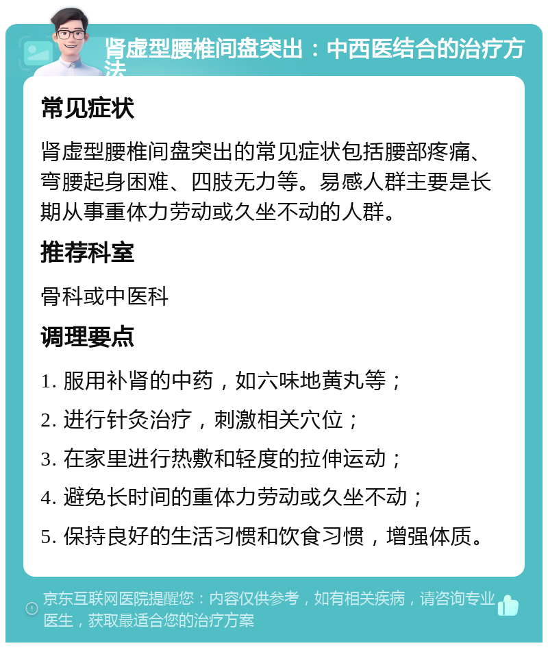 肾虚型腰椎间盘突出：中西医结合的治疗方法 常见症状 肾虚型腰椎间盘突出的常见症状包括腰部疼痛、弯腰起身困难、四肢无力等。易感人群主要是长期从事重体力劳动或久坐不动的人群。 推荐科室 骨科或中医科 调理要点 1. 服用补肾的中药，如六味地黄丸等； 2. 进行针灸治疗，刺激相关穴位； 3. 在家里进行热敷和轻度的拉伸运动； 4. 避免长时间的重体力劳动或久坐不动； 5. 保持良好的生活习惯和饮食习惯，增强体质。