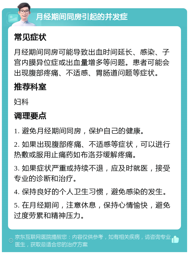 月经期间同房引起的并发症 常见症状 月经期间同房可能导致出血时间延长、感染、子宫内膜异位症或出血量增多等问题。患者可能会出现腹部疼痛、不适感、胃肠道问题等症状。 推荐科室 妇科 调理要点 1. 避免月经期间同房，保护自己的健康。 2. 如果出现腹部疼痛、不适感等症状，可以进行热敷或服用止痛药如布洛芬缓解疼痛。 3. 如果症状严重或持续不退，应及时就医，接受专业的诊断和治疗。 4. 保持良好的个人卫生习惯，避免感染的发生。 5. 在月经期间，注意休息，保持心情愉快，避免过度劳累和精神压力。