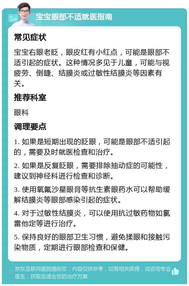 宝宝眼部不适就医指南 常见症状 宝宝右眼老眨，眼皮红有小红点，可能是眼部不适引起的症状。这种情况多见于儿童，可能与视疲劳、倒睫、结膜炎或过敏性结膜炎等因素有关。 推荐科室 眼科 调理要点 1. 如果是短期出现的眨眼，可能是眼部不适引起的，需要及时就医检查和治疗。 2. 如果是反复眨眼，需要排除抽动症的可能性，建议到神经科进行检查和诊断。 3. 使用氧氟沙星眼膏等抗生素眼药水可以帮助缓解结膜炎等眼部感染引起的症状。 4. 对于过敏性结膜炎，可以使用抗过敏药物如氯雷他定等进行治疗。 5. 保持良好的眼部卫生习惯，避免揉眼和接触污染物质，定期进行眼部检查和保健。