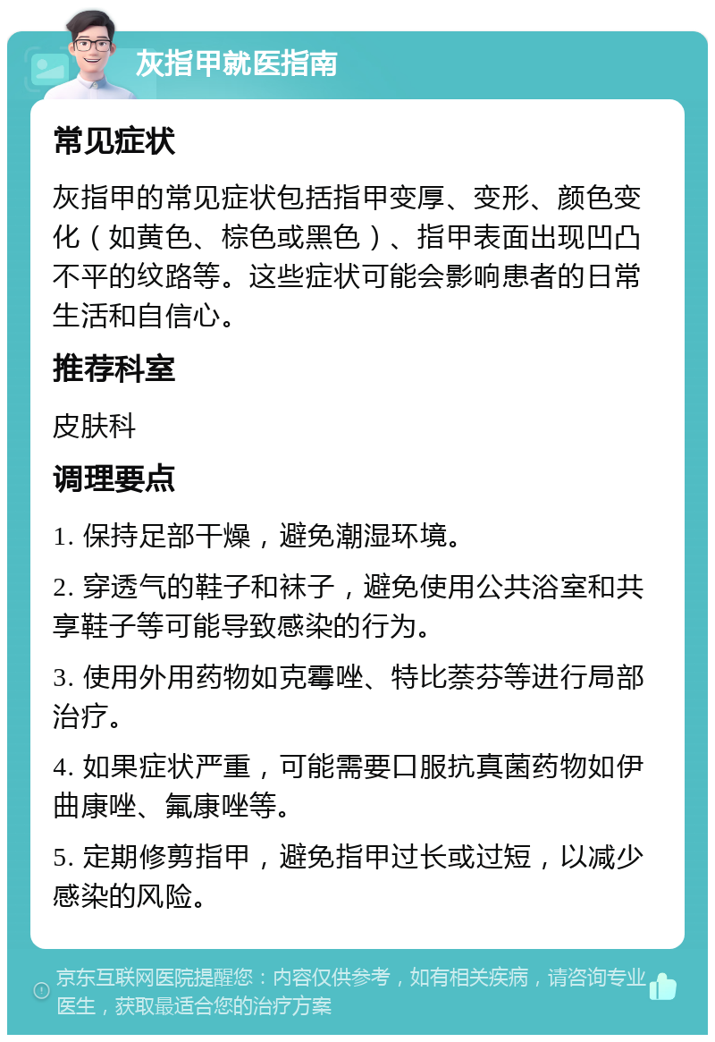 灰指甲就医指南 常见症状 灰指甲的常见症状包括指甲变厚、变形、颜色变化（如黄色、棕色或黑色）、指甲表面出现凹凸不平的纹路等。这些症状可能会影响患者的日常生活和自信心。 推荐科室 皮肤科 调理要点 1. 保持足部干燥，避免潮湿环境。 2. 穿透气的鞋子和袜子，避免使用公共浴室和共享鞋子等可能导致感染的行为。 3. 使用外用药物如克霉唑、特比萘芬等进行局部治疗。 4. 如果症状严重，可能需要口服抗真菌药物如伊曲康唑、氟康唑等。 5. 定期修剪指甲，避免指甲过长或过短，以减少感染的风险。