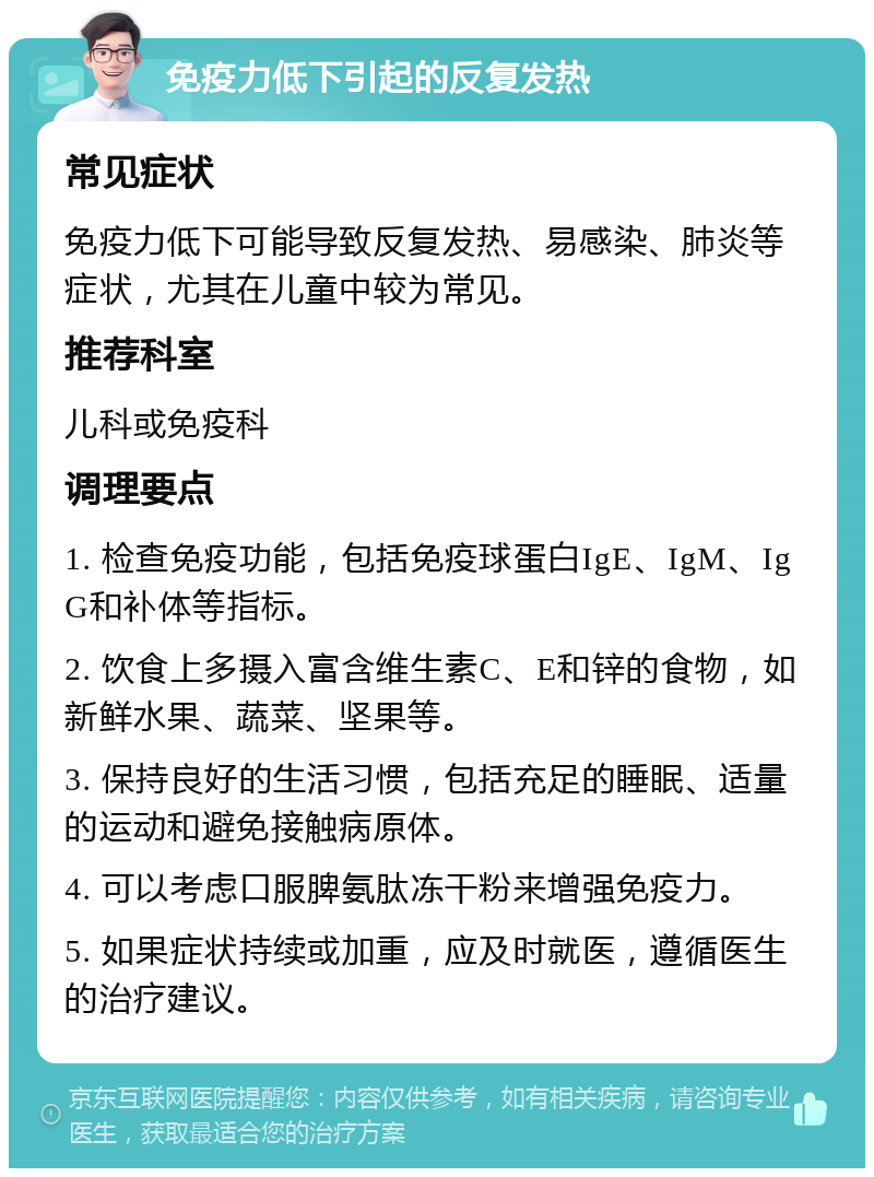 免疫力低下引起的反复发热 常见症状 免疫力低下可能导致反复发热、易感染、肺炎等症状，尤其在儿童中较为常见。 推荐科室 儿科或免疫科 调理要点 1. 检查免疫功能，包括免疫球蛋白IgE、IgM、IgG和补体等指标。 2. 饮食上多摄入富含维生素C、E和锌的食物，如新鲜水果、蔬菜、坚果等。 3. 保持良好的生活习惯，包括充足的睡眠、适量的运动和避免接触病原体。 4. 可以考虑口服脾氨肽冻干粉来增强免疫力。 5. 如果症状持续或加重，应及时就医，遵循医生的治疗建议。