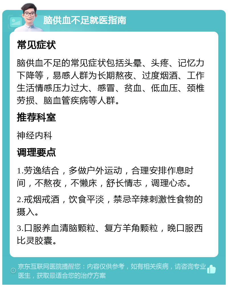 脑供血不足就医指南 常见症状 脑供血不足的常见症状包括头晕、头疼、记忆力下降等，易感人群为长期熬夜、过度烟酒、工作生活情感压力过大、感冒、贫血、低血压、颈椎劳损、脑血管疾病等人群。 推荐科室 神经内科 调理要点 1.劳逸结合，多做户外运动，合理安排作息时间，不熬夜，不懒床，舒长情志，调理心态。 2.戒烟戒酒，饮食平淡，禁忌辛辣刺激性食物的摄入。 3.口服养血清脑颗粒、复方羊角颗粒，晚口服西比灵胶囊。