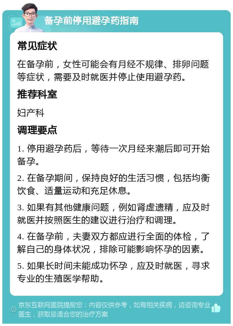 备孕前停用避孕药指南 常见症状 在备孕前，女性可能会有月经不规律、排卵问题等症状，需要及时就医并停止使用避孕药。 推荐科室 妇产科 调理要点 1. 停用避孕药后，等待一次月经来潮后即可开始备孕。 2. 在备孕期间，保持良好的生活习惯，包括均衡饮食、适量运动和充足休息。 3. 如果有其他健康问题，例如肾虚遗精，应及时就医并按照医生的建议进行治疗和调理。 4. 在备孕前，夫妻双方都应进行全面的体检，了解自己的身体状况，排除可能影响怀孕的因素。 5. 如果长时间未能成功怀孕，应及时就医，寻求专业的生殖医学帮助。