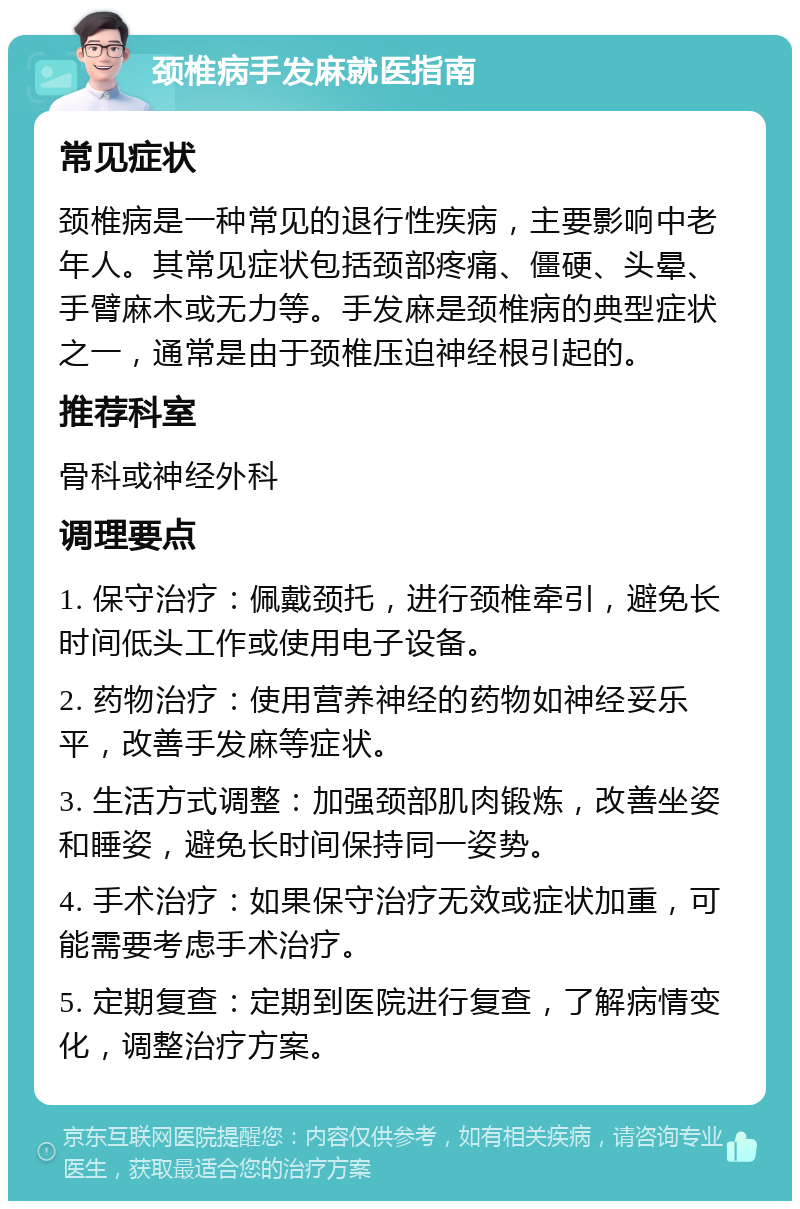 颈椎病手发麻就医指南 常见症状 颈椎病是一种常见的退行性疾病，主要影响中老年人。其常见症状包括颈部疼痛、僵硬、头晕、手臂麻木或无力等。手发麻是颈椎病的典型症状之一，通常是由于颈椎压迫神经根引起的。 推荐科室 骨科或神经外科 调理要点 1. 保守治疗：佩戴颈托，进行颈椎牵引，避免长时间低头工作或使用电子设备。 2. 药物治疗：使用营养神经的药物如神经妥乐平，改善手发麻等症状。 3. 生活方式调整：加强颈部肌肉锻炼，改善坐姿和睡姿，避免长时间保持同一姿势。 4. 手术治疗：如果保守治疗无效或症状加重，可能需要考虑手术治疗。 5. 定期复查：定期到医院进行复查，了解病情变化，调整治疗方案。