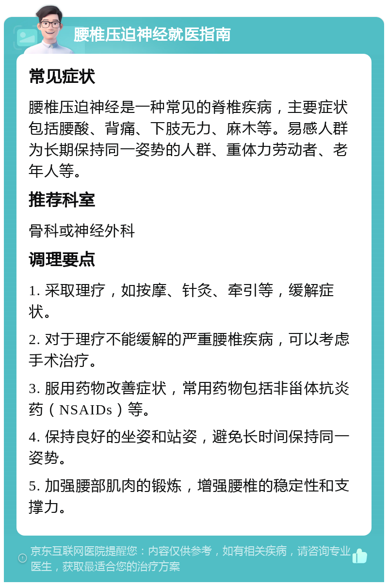 腰椎压迫神经就医指南 常见症状 腰椎压迫神经是一种常见的脊椎疾病，主要症状包括腰酸、背痛、下肢无力、麻木等。易感人群为长期保持同一姿势的人群、重体力劳动者、老年人等。 推荐科室 骨科或神经外科 调理要点 1. 采取理疗，如按摩、针灸、牵引等，缓解症状。 2. 对于理疗不能缓解的严重腰椎疾病，可以考虑手术治疗。 3. 服用药物改善症状，常用药物包括非甾体抗炎药（NSAIDs）等。 4. 保持良好的坐姿和站姿，避免长时间保持同一姿势。 5. 加强腰部肌肉的锻炼，增强腰椎的稳定性和支撑力。