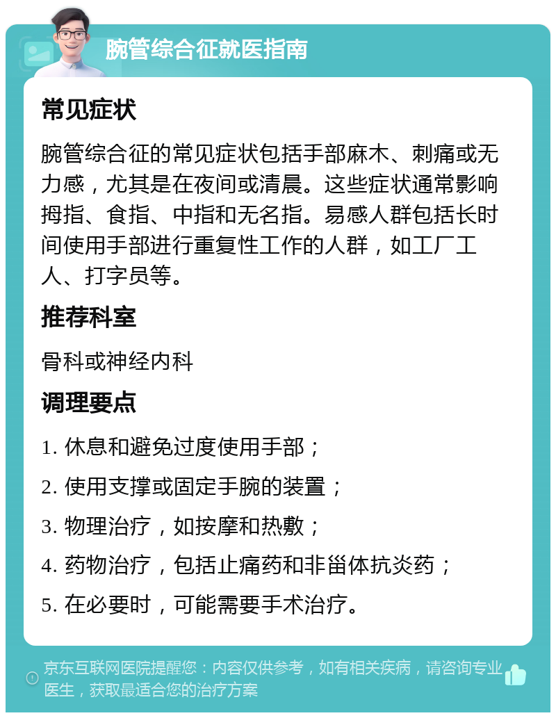 腕管综合征就医指南 常见症状 腕管综合征的常见症状包括手部麻木、刺痛或无力感，尤其是在夜间或清晨。这些症状通常影响拇指、食指、中指和无名指。易感人群包括长时间使用手部进行重复性工作的人群，如工厂工人、打字员等。 推荐科室 骨科或神经内科 调理要点 1. 休息和避免过度使用手部； 2. 使用支撑或固定手腕的装置； 3. 物理治疗，如按摩和热敷； 4. 药物治疗，包括止痛药和非甾体抗炎药； 5. 在必要时，可能需要手术治疗。