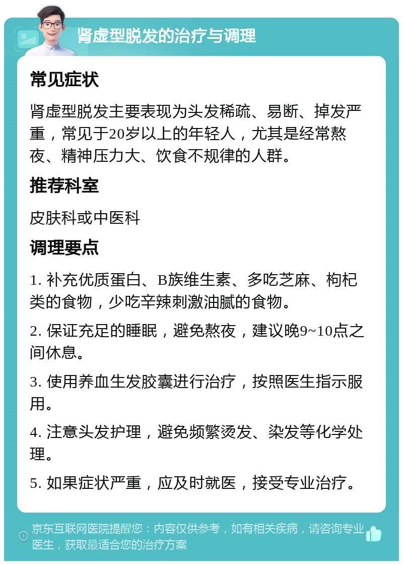 肾虚型脱发的治疗与调理 常见症状 肾虚型脱发主要表现为头发稀疏、易断、掉发严重，常见于20岁以上的年轻人，尤其是经常熬夜、精神压力大、饮食不规律的人群。 推荐科室 皮肤科或中医科 调理要点 1. 补充优质蛋白、B族维生素、多吃芝麻、枸杞类的食物，少吃辛辣刺激油腻的食物。 2. 保证充足的睡眠，避免熬夜，建议晚9~10点之间休息。 3. 使用养血生发胶囊进行治疗，按照医生指示服用。 4. 注意头发护理，避免频繁烫发、染发等化学处理。 5. 如果症状严重，应及时就医，接受专业治疗。