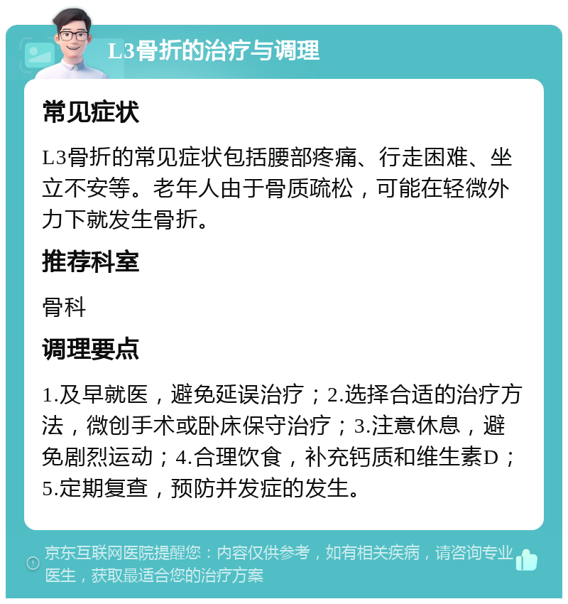 L3骨折的治疗与调理 常见症状 L3骨折的常见症状包括腰部疼痛、行走困难、坐立不安等。老年人由于骨质疏松，可能在轻微外力下就发生骨折。 推荐科室 骨科 调理要点 1.及早就医，避免延误治疗；2.选择合适的治疗方法，微创手术或卧床保守治疗；3.注意休息，避免剧烈运动；4.合理饮食，补充钙质和维生素D；5.定期复查，预防并发症的发生。