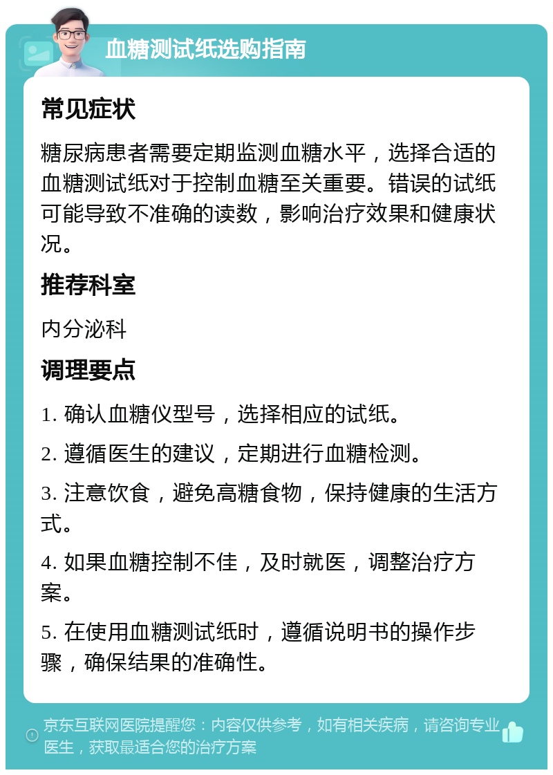 血糖测试纸选购指南 常见症状 糖尿病患者需要定期监测血糖水平，选择合适的血糖测试纸对于控制血糖至关重要。错误的试纸可能导致不准确的读数，影响治疗效果和健康状况。 推荐科室 内分泌科 调理要点 1. 确认血糖仪型号，选择相应的试纸。 2. 遵循医生的建议，定期进行血糖检测。 3. 注意饮食，避免高糖食物，保持健康的生活方式。 4. 如果血糖控制不佳，及时就医，调整治疗方案。 5. 在使用血糖测试纸时，遵循说明书的操作步骤，确保结果的准确性。