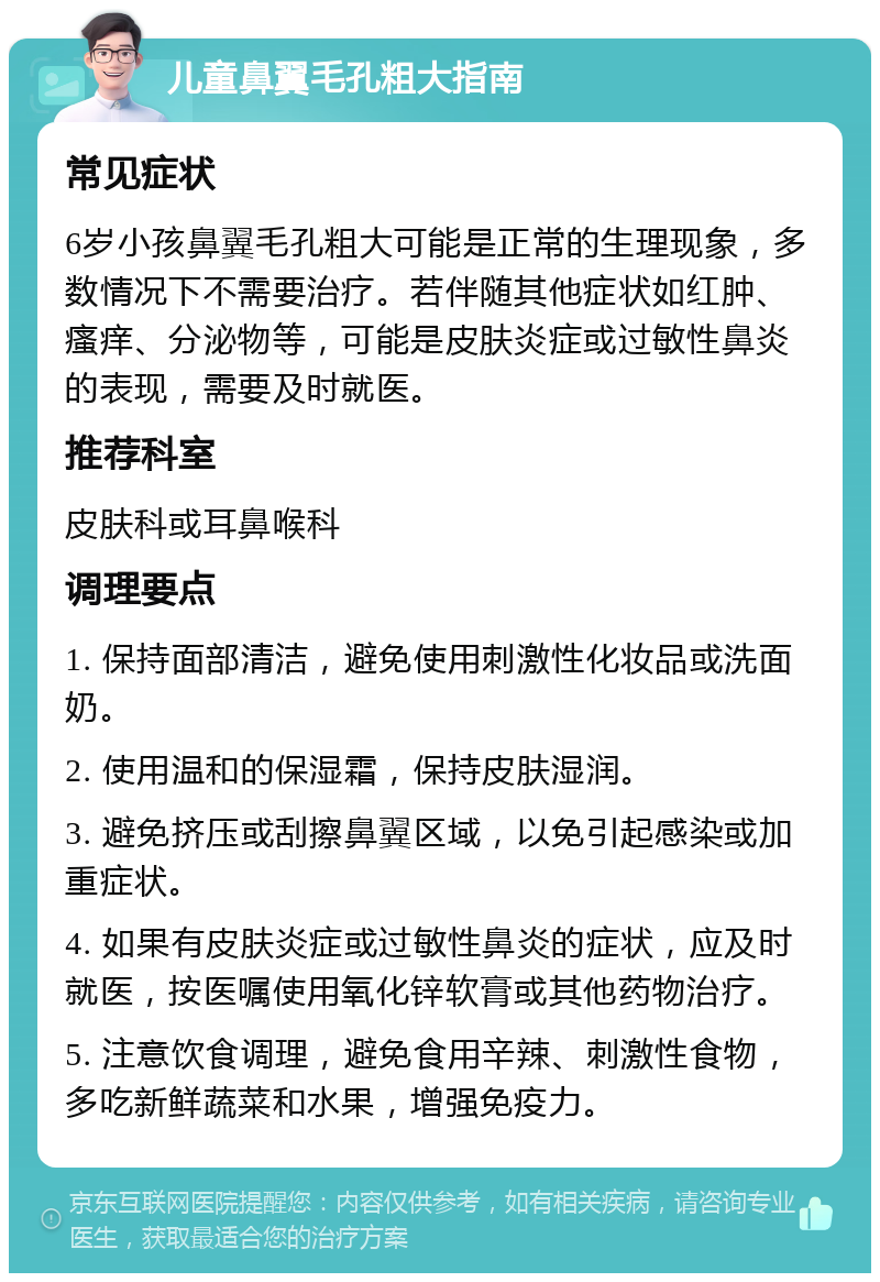 儿童鼻翼毛孔粗大指南 常见症状 6岁小孩鼻翼毛孔粗大可能是正常的生理现象，多数情况下不需要治疗。若伴随其他症状如红肿、瘙痒、分泌物等，可能是皮肤炎症或过敏性鼻炎的表现，需要及时就医。 推荐科室 皮肤科或耳鼻喉科 调理要点 1. 保持面部清洁，避免使用刺激性化妆品或洗面奶。 2. 使用温和的保湿霜，保持皮肤湿润。 3. 避免挤压或刮擦鼻翼区域，以免引起感染或加重症状。 4. 如果有皮肤炎症或过敏性鼻炎的症状，应及时就医，按医嘱使用氧化锌软膏或其他药物治疗。 5. 注意饮食调理，避免食用辛辣、刺激性食物，多吃新鲜蔬菜和水果，增强免疫力。