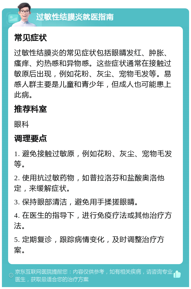 过敏性结膜炎就医指南 常见症状 过敏性结膜炎的常见症状包括眼睛发红、肿胀、瘙痒、灼热感和异物感。这些症状通常在接触过敏原后出现，例如花粉、灰尘、宠物毛发等。易感人群主要是儿童和青少年，但成人也可能患上此病。 推荐科室 眼科 调理要点 1. 避免接触过敏原，例如花粉、灰尘、宠物毛发等。 2. 使用抗过敏药物，如普拉洛芬和盐酸奥洛他定，来缓解症状。 3. 保持眼部清洁，避免用手揉搓眼睛。 4. 在医生的指导下，进行免疫疗法或其他治疗方法。 5. 定期复诊，跟踪病情变化，及时调整治疗方案。