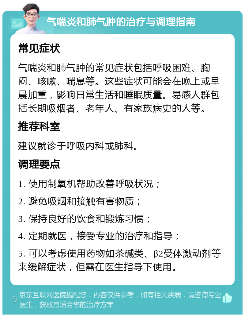 气喘炎和肺气肿的治疗与调理指南 常见症状 气喘炎和肺气肿的常见症状包括呼吸困难、胸闷、咳嗽、喘息等。这些症状可能会在晚上或早晨加重，影响日常生活和睡眠质量。易感人群包括长期吸烟者、老年人、有家族病史的人等。 推荐科室 建议就诊于呼吸内科或肺科。 调理要点 1. 使用制氧机帮助改善呼吸状况； 2. 避免吸烟和接触有害物质； 3. 保持良好的饮食和锻炼习惯； 4. 定期就医，接受专业的治疗和指导； 5. 可以考虑使用药物如茶碱类、β2受体激动剂等来缓解症状，但需在医生指导下使用。