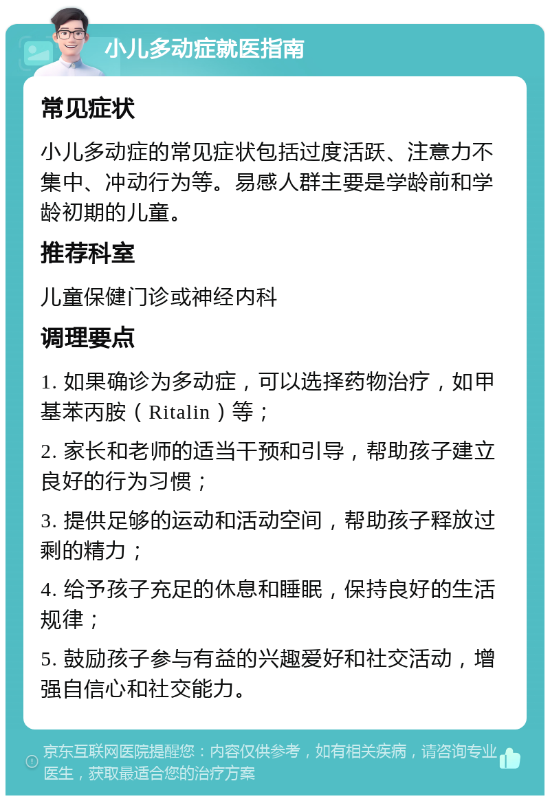 小儿多动症就医指南 常见症状 小儿多动症的常见症状包括过度活跃、注意力不集中、冲动行为等。易感人群主要是学龄前和学龄初期的儿童。 推荐科室 儿童保健门诊或神经内科 调理要点 1. 如果确诊为多动症，可以选择药物治疗，如甲基苯丙胺（Ritalin）等； 2. 家长和老师的适当干预和引导，帮助孩子建立良好的行为习惯； 3. 提供足够的运动和活动空间，帮助孩子释放过剩的精力； 4. 给予孩子充足的休息和睡眠，保持良好的生活规律； 5. 鼓励孩子参与有益的兴趣爱好和社交活动，增强自信心和社交能力。