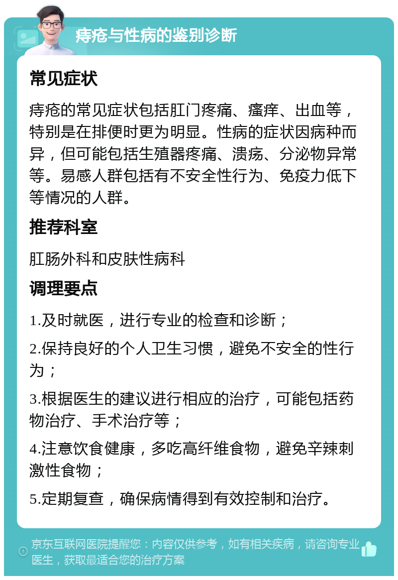 痔疮与性病的鉴别诊断 常见症状 痔疮的常见症状包括肛门疼痛、瘙痒、出血等，特别是在排便时更为明显。性病的症状因病种而异，但可能包括生殖器疼痛、溃疡、分泌物异常等。易感人群包括有不安全性行为、免疫力低下等情况的人群。 推荐科室 肛肠外科和皮肤性病科 调理要点 1.及时就医，进行专业的检查和诊断； 2.保持良好的个人卫生习惯，避免不安全的性行为； 3.根据医生的建议进行相应的治疗，可能包括药物治疗、手术治疗等； 4.注意饮食健康，多吃高纤维食物，避免辛辣刺激性食物； 5.定期复查，确保病情得到有效控制和治疗。