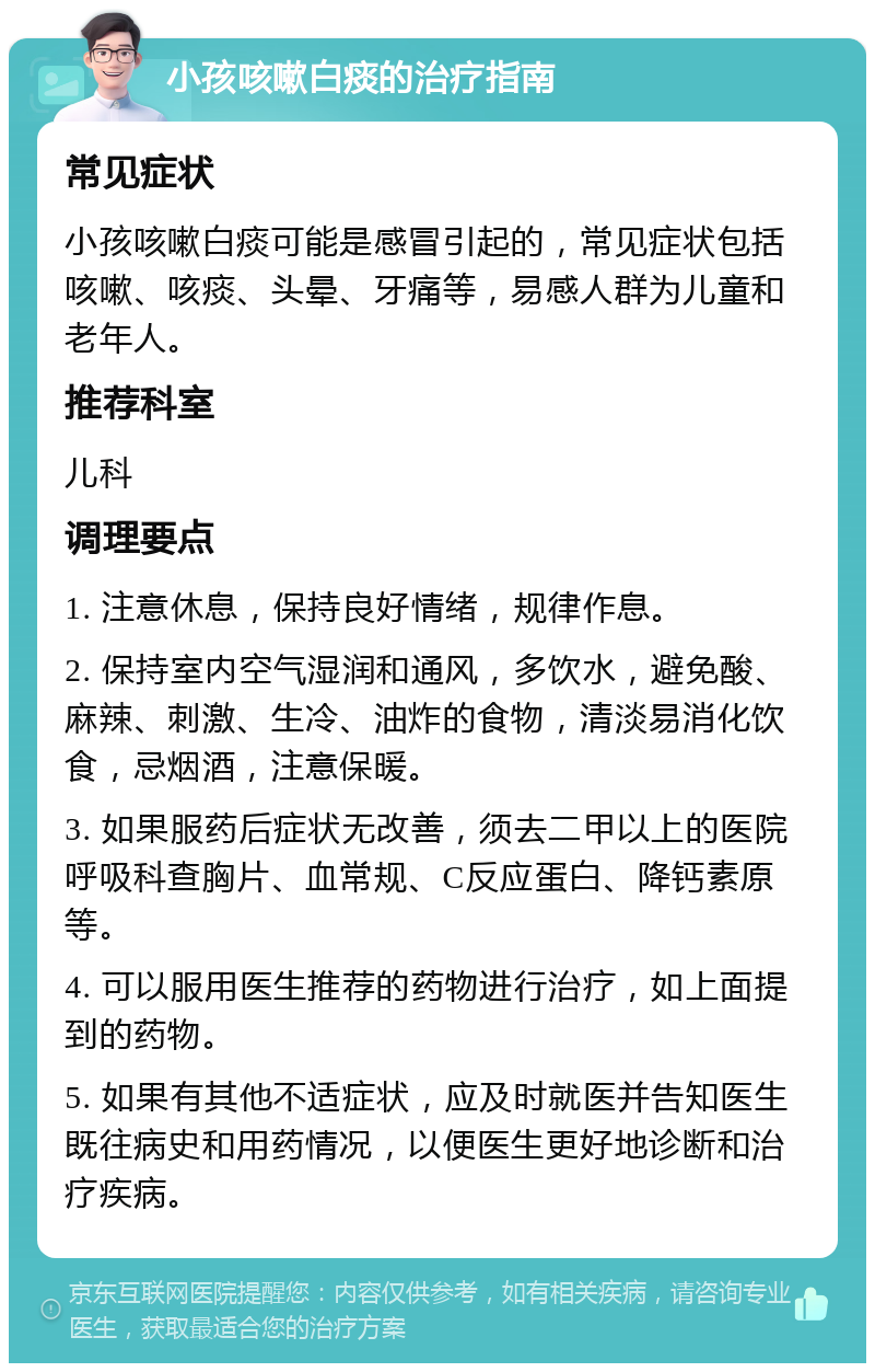 小孩咳嗽白痰的治疗指南 常见症状 小孩咳嗽白痰可能是感冒引起的，常见症状包括咳嗽、咳痰、头晕、牙痛等，易感人群为儿童和老年人。 推荐科室 儿科 调理要点 1. 注意休息，保持良好情绪，规律作息。 2. 保持室内空气湿润和通风，多饮水，避免酸、麻辣、刺激、生冷、油炸的食物，清淡易消化饮食，忌烟酒，注意保暖。 3. 如果服药后症状无改善，须去二甲以上的医院呼吸科查胸片、血常规、C反应蛋白、降钙素原等。 4. 可以服用医生推荐的药物进行治疗，如上面提到的药物。 5. 如果有其他不适症状，应及时就医并告知医生既往病史和用药情况，以便医生更好地诊断和治疗疾病。