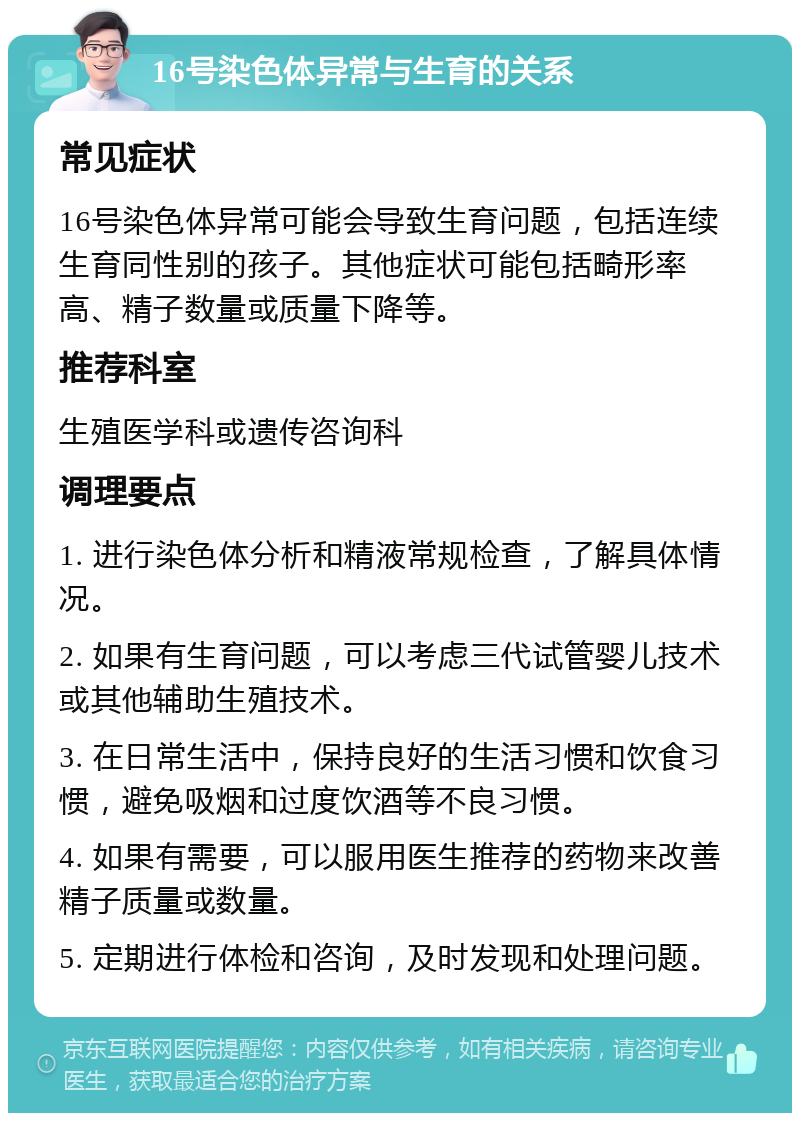 16号染色体异常与生育的关系 常见症状 16号染色体异常可能会导致生育问题，包括连续生育同性别的孩子。其他症状可能包括畸形率高、精子数量或质量下降等。 推荐科室 生殖医学科或遗传咨询科 调理要点 1. 进行染色体分析和精液常规检查，了解具体情况。 2. 如果有生育问题，可以考虑三代试管婴儿技术或其他辅助生殖技术。 3. 在日常生活中，保持良好的生活习惯和饮食习惯，避免吸烟和过度饮酒等不良习惯。 4. 如果有需要，可以服用医生推荐的药物来改善精子质量或数量。 5. 定期进行体检和咨询，及时发现和处理问题。