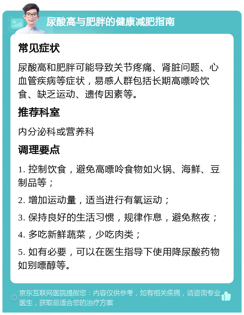 尿酸高与肥胖的健康减肥指南 常见症状 尿酸高和肥胖可能导致关节疼痛、肾脏问题、心血管疾病等症状，易感人群包括长期高嘌呤饮食、缺乏运动、遗传因素等。 推荐科室 内分泌科或营养科 调理要点 1. 控制饮食，避免高嘌呤食物如火锅、海鲜、豆制品等； 2. 增加运动量，适当进行有氧运动； 3. 保持良好的生活习惯，规律作息，避免熬夜； 4. 多吃新鲜蔬菜，少吃肉类； 5. 如有必要，可以在医生指导下使用降尿酸药物如别嘌醇等。