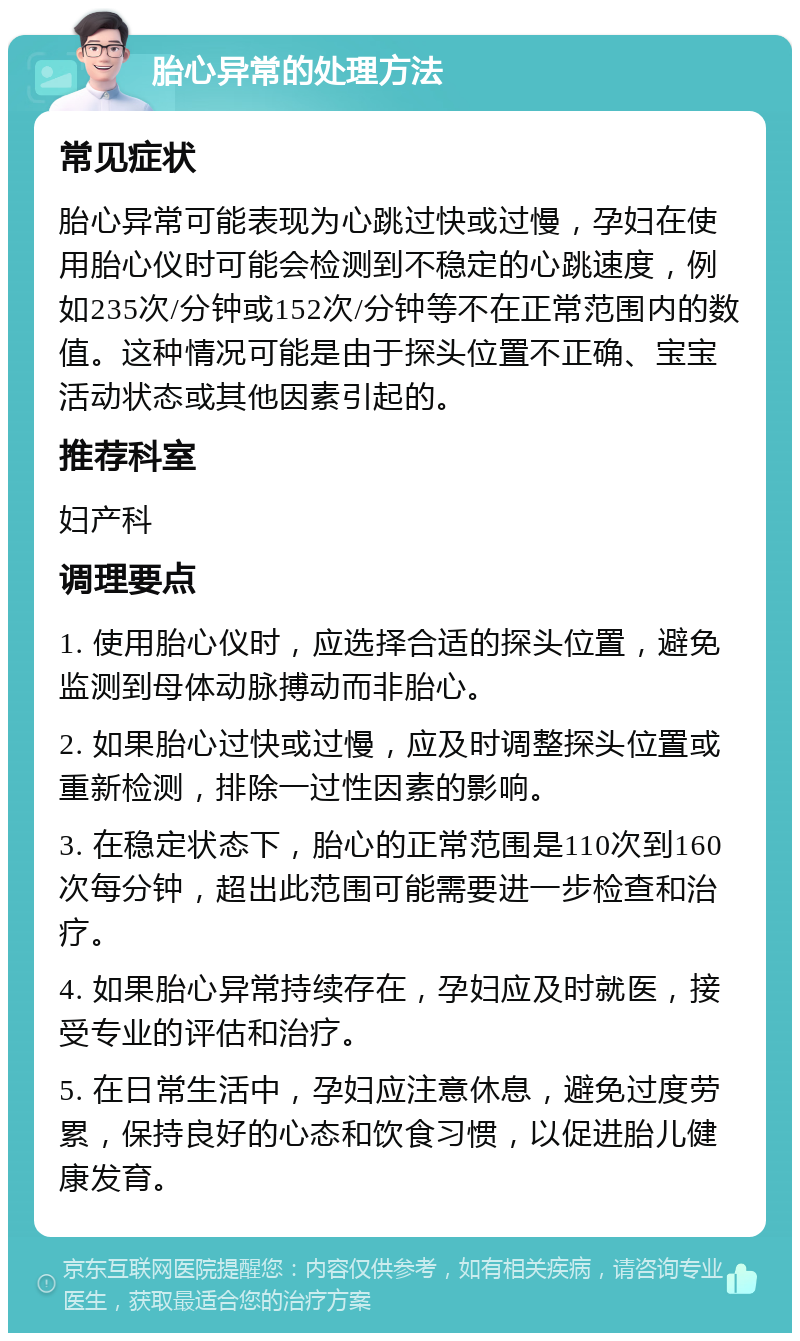 胎心异常的处理方法 常见症状 胎心异常可能表现为心跳过快或过慢，孕妇在使用胎心仪时可能会检测到不稳定的心跳速度，例如235次/分钟或152次/分钟等不在正常范围内的数值。这种情况可能是由于探头位置不正确、宝宝活动状态或其他因素引起的。 推荐科室 妇产科 调理要点 1. 使用胎心仪时，应选择合适的探头位置，避免监测到母体动脉搏动而非胎心。 2. 如果胎心过快或过慢，应及时调整探头位置或重新检测，排除一过性因素的影响。 3. 在稳定状态下，胎心的正常范围是110次到160次每分钟，超出此范围可能需要进一步检查和治疗。 4. 如果胎心异常持续存在，孕妇应及时就医，接受专业的评估和治疗。 5. 在日常生活中，孕妇应注意休息，避免过度劳累，保持良好的心态和饮食习惯，以促进胎儿健康发育。