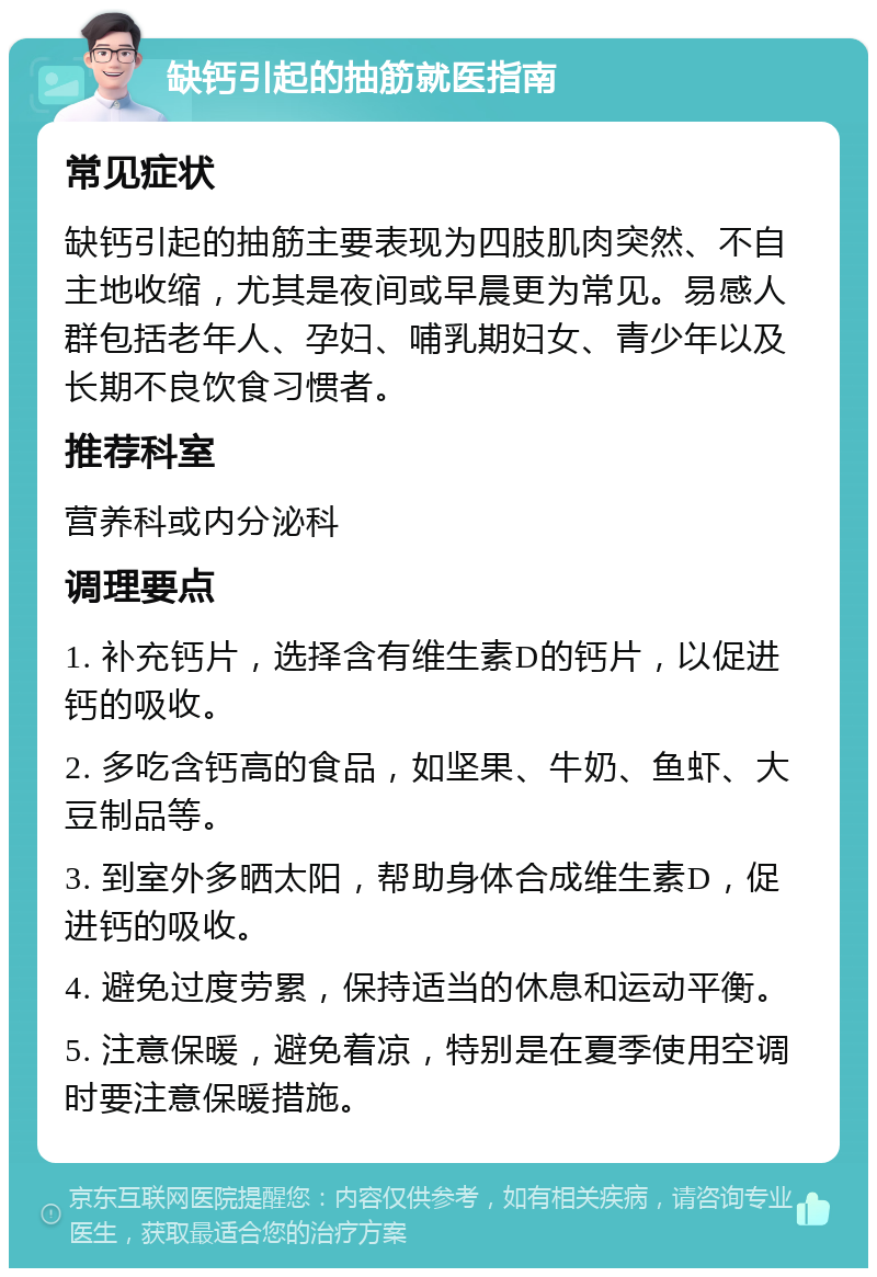 缺钙引起的抽筋就医指南 常见症状 缺钙引起的抽筋主要表现为四肢肌肉突然、不自主地收缩，尤其是夜间或早晨更为常见。易感人群包括老年人、孕妇、哺乳期妇女、青少年以及长期不良饮食习惯者。 推荐科室 营养科或内分泌科 调理要点 1. 补充钙片，选择含有维生素D的钙片，以促进钙的吸收。 2. 多吃含钙高的食品，如坚果、牛奶、鱼虾、大豆制品等。 3. 到室外多晒太阳，帮助身体合成维生素D，促进钙的吸收。 4. 避免过度劳累，保持适当的休息和运动平衡。 5. 注意保暖，避免着凉，特别是在夏季使用空调时要注意保暖措施。