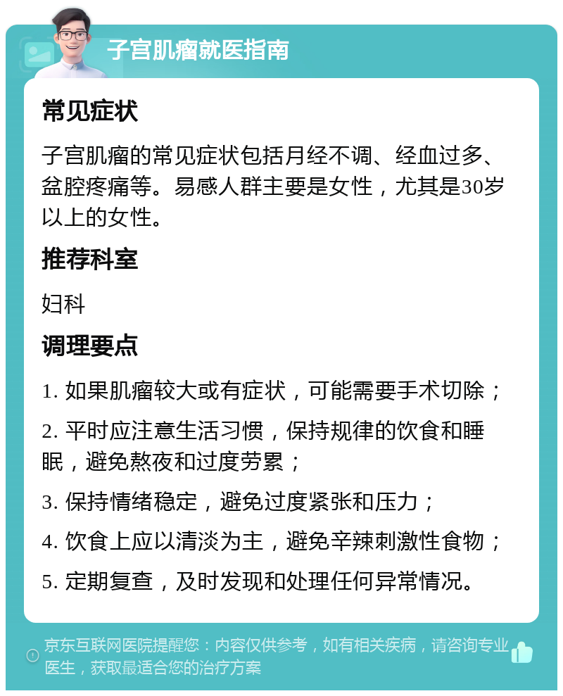 子宫肌瘤就医指南 常见症状 子宫肌瘤的常见症状包括月经不调、经血过多、盆腔疼痛等。易感人群主要是女性，尤其是30岁以上的女性。 推荐科室 妇科 调理要点 1. 如果肌瘤较大或有症状，可能需要手术切除； 2. 平时应注意生活习惯，保持规律的饮食和睡眠，避免熬夜和过度劳累； 3. 保持情绪稳定，避免过度紧张和压力； 4. 饮食上应以清淡为主，避免辛辣刺激性食物； 5. 定期复查，及时发现和处理任何异常情况。