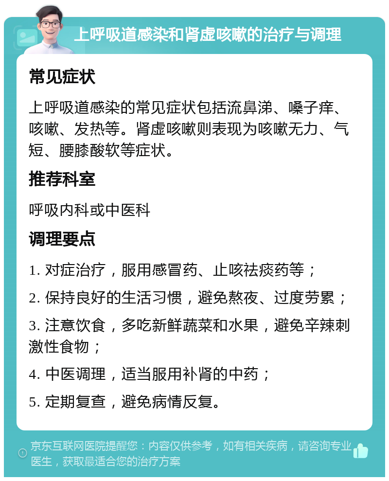 上呼吸道感染和肾虚咳嗽的治疗与调理 常见症状 上呼吸道感染的常见症状包括流鼻涕、嗓子痒、咳嗽、发热等。肾虚咳嗽则表现为咳嗽无力、气短、腰膝酸软等症状。 推荐科室 呼吸内科或中医科 调理要点 1. 对症治疗，服用感冒药、止咳祛痰药等； 2. 保持良好的生活习惯，避免熬夜、过度劳累； 3. 注意饮食，多吃新鲜蔬菜和水果，避免辛辣刺激性食物； 4. 中医调理，适当服用补肾的中药； 5. 定期复查，避免病情反复。