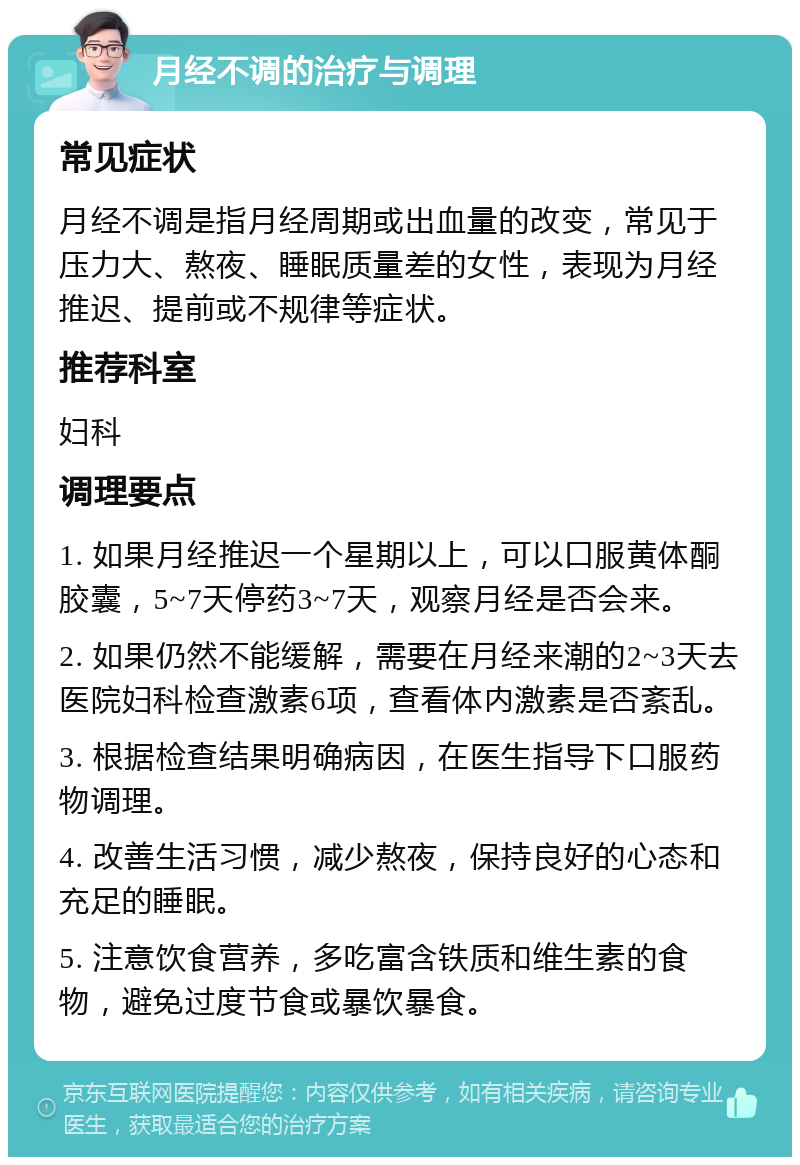 月经不调的治疗与调理 常见症状 月经不调是指月经周期或出血量的改变，常见于压力大、熬夜、睡眠质量差的女性，表现为月经推迟、提前或不规律等症状。 推荐科室 妇科 调理要点 1. 如果月经推迟一个星期以上，可以口服黄体酮胶囊，5~7天停药3~7天，观察月经是否会来。 2. 如果仍然不能缓解，需要在月经来潮的2~3天去医院妇科检查激素6项，查看体内激素是否紊乱。 3. 根据检查结果明确病因，在医生指导下口服药物调理。 4. 改善生活习惯，减少熬夜，保持良好的心态和充足的睡眠。 5. 注意饮食营养，多吃富含铁质和维生素的食物，避免过度节食或暴饮暴食。