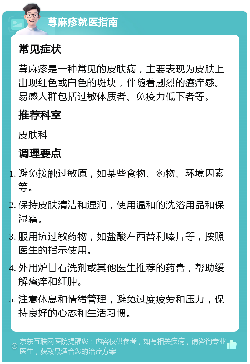 荨麻疹就医指南 常见症状 荨麻疹是一种常见的皮肤病，主要表现为皮肤上出现红色或白色的斑块，伴随着剧烈的瘙痒感。易感人群包括过敏体质者、免疫力低下者等。 推荐科室 皮肤科 调理要点 避免接触过敏原，如某些食物、药物、环境因素等。 保持皮肤清洁和湿润，使用温和的洗浴用品和保湿霜。 服用抗过敏药物，如盐酸左西替利嗪片等，按照医生的指示使用。 外用炉甘石洗剂或其他医生推荐的药膏，帮助缓解瘙痒和红肿。 注意休息和情绪管理，避免过度疲劳和压力，保持良好的心态和生活习惯。