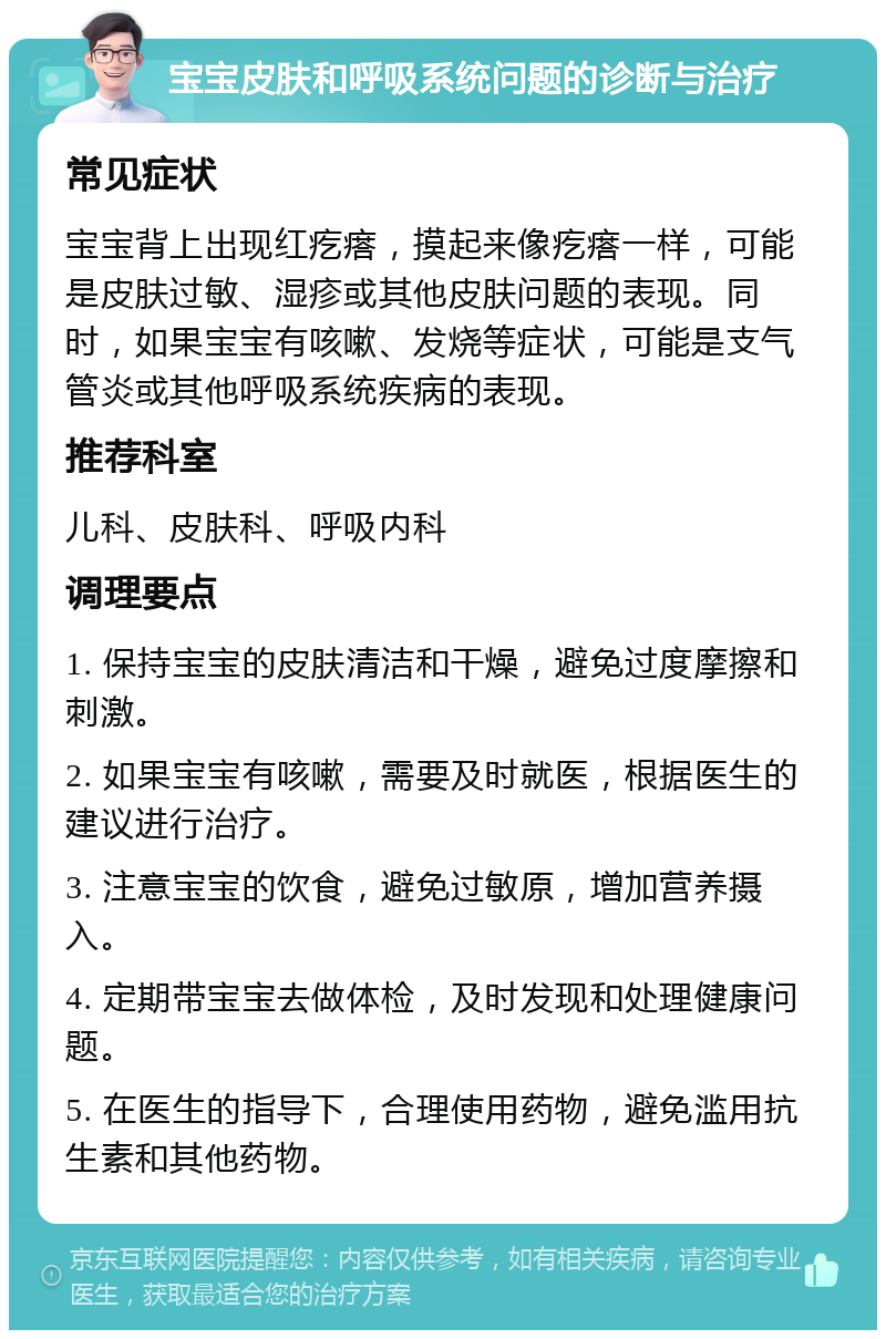 宝宝皮肤和呼吸系统问题的诊断与治疗 常见症状 宝宝背上出现红疙瘩，摸起来像疙瘩一样，可能是皮肤过敏、湿疹或其他皮肤问题的表现。同时，如果宝宝有咳嗽、发烧等症状，可能是支气管炎或其他呼吸系统疾病的表现。 推荐科室 儿科、皮肤科、呼吸内科 调理要点 1. 保持宝宝的皮肤清洁和干燥，避免过度摩擦和刺激。 2. 如果宝宝有咳嗽，需要及时就医，根据医生的建议进行治疗。 3. 注意宝宝的饮食，避免过敏原，增加营养摄入。 4. 定期带宝宝去做体检，及时发现和处理健康问题。 5. 在医生的指导下，合理使用药物，避免滥用抗生素和其他药物。