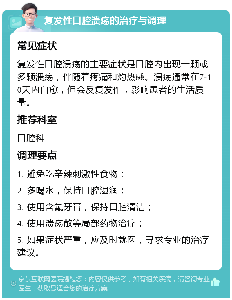 复发性口腔溃疡的治疗与调理 常见症状 复发性口腔溃疡的主要症状是口腔内出现一颗或多颗溃疡，伴随着疼痛和灼热感。溃疡通常在7-10天内自愈，但会反复发作，影响患者的生活质量。 推荐科室 口腔科 调理要点 1. 避免吃辛辣刺激性食物； 2. 多喝水，保持口腔湿润； 3. 使用含氟牙膏，保持口腔清洁； 4. 使用溃疡散等局部药物治疗； 5. 如果症状严重，应及时就医，寻求专业的治疗建议。