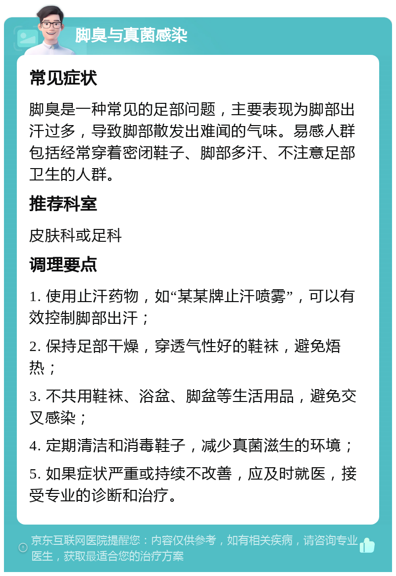 脚臭与真菌感染 常见症状 脚臭是一种常见的足部问题，主要表现为脚部出汗过多，导致脚部散发出难闻的气味。易感人群包括经常穿着密闭鞋子、脚部多汗、不注意足部卫生的人群。 推荐科室 皮肤科或足科 调理要点 1. 使用止汗药物，如“某某牌止汗喷雾”，可以有效控制脚部出汗； 2. 保持足部干燥，穿透气性好的鞋袜，避免焐热； 3. 不共用鞋袜、浴盆、脚盆等生活用品，避免交叉感染； 4. 定期清洁和消毒鞋子，减少真菌滋生的环境； 5. 如果症状严重或持续不改善，应及时就医，接受专业的诊断和治疗。