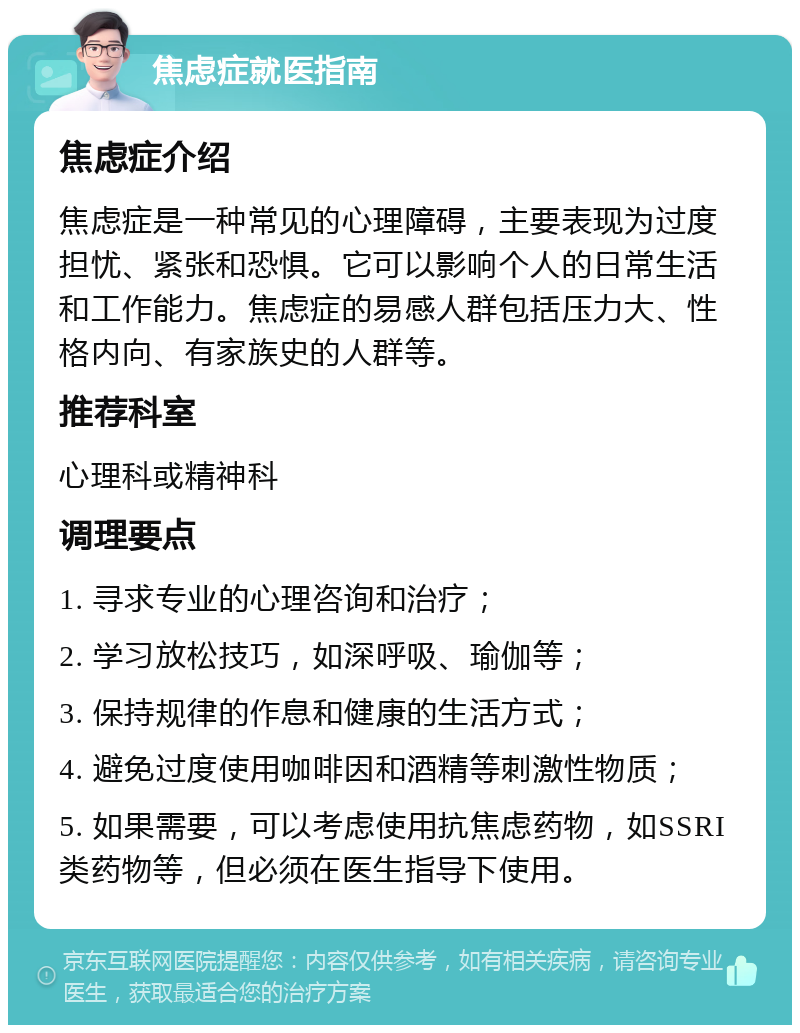 焦虑症就医指南 焦虑症介绍 焦虑症是一种常见的心理障碍，主要表现为过度担忧、紧张和恐惧。它可以影响个人的日常生活和工作能力。焦虑症的易感人群包括压力大、性格内向、有家族史的人群等。 推荐科室 心理科或精神科 调理要点 1. 寻求专业的心理咨询和治疗； 2. 学习放松技巧，如深呼吸、瑜伽等； 3. 保持规律的作息和健康的生活方式； 4. 避免过度使用咖啡因和酒精等刺激性物质； 5. 如果需要，可以考虑使用抗焦虑药物，如SSRI类药物等，但必须在医生指导下使用。