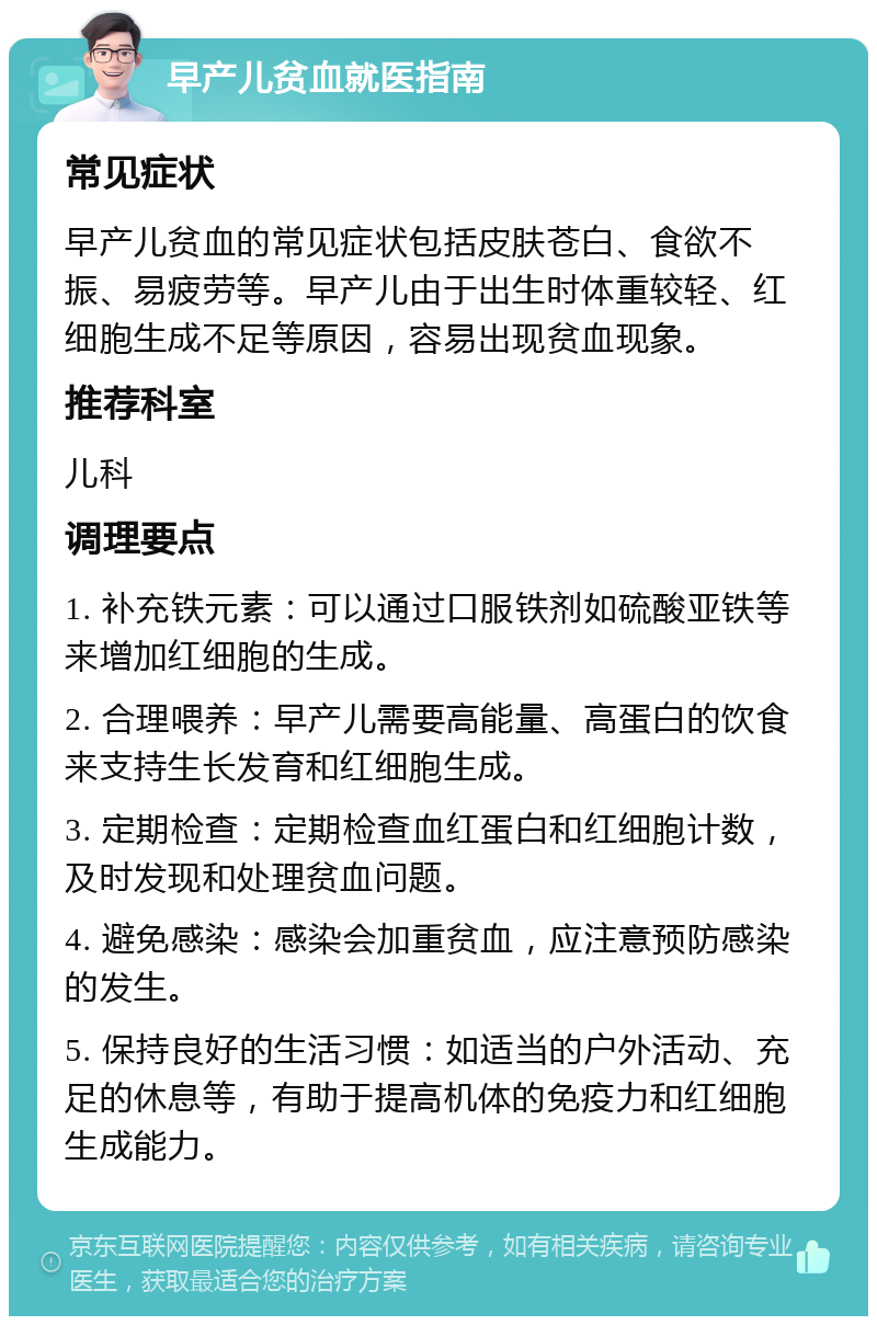 早产儿贫血就医指南 常见症状 早产儿贫血的常见症状包括皮肤苍白、食欲不振、易疲劳等。早产儿由于出生时体重较轻、红细胞生成不足等原因，容易出现贫血现象。 推荐科室 儿科 调理要点 1. 补充铁元素：可以通过口服铁剂如硫酸亚铁等来增加红细胞的生成。 2. 合理喂养：早产儿需要高能量、高蛋白的饮食来支持生长发育和红细胞生成。 3. 定期检查：定期检查血红蛋白和红细胞计数，及时发现和处理贫血问题。 4. 避免感染：感染会加重贫血，应注意预防感染的发生。 5. 保持良好的生活习惯：如适当的户外活动、充足的休息等，有助于提高机体的免疫力和红细胞生成能力。