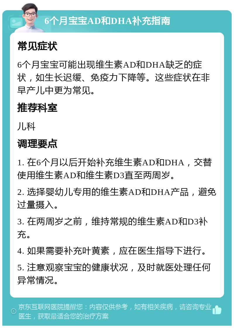 6个月宝宝AD和DHA补充指南 常见症状 6个月宝宝可能出现维生素AD和DHA缺乏的症状，如生长迟缓、免疫力下降等。这些症状在非早产儿中更为常见。 推荐科室 儿科 调理要点 1. 在6个月以后开始补充维生素AD和DHA，交替使用维生素AD和维生素D3直至两周岁。 2. 选择婴幼儿专用的维生素AD和DHA产品，避免过量摄入。 3. 在两周岁之前，维持常规的维生素AD和D3补充。 4. 如果需要补充叶黄素，应在医生指导下进行。 5. 注意观察宝宝的健康状况，及时就医处理任何异常情况。