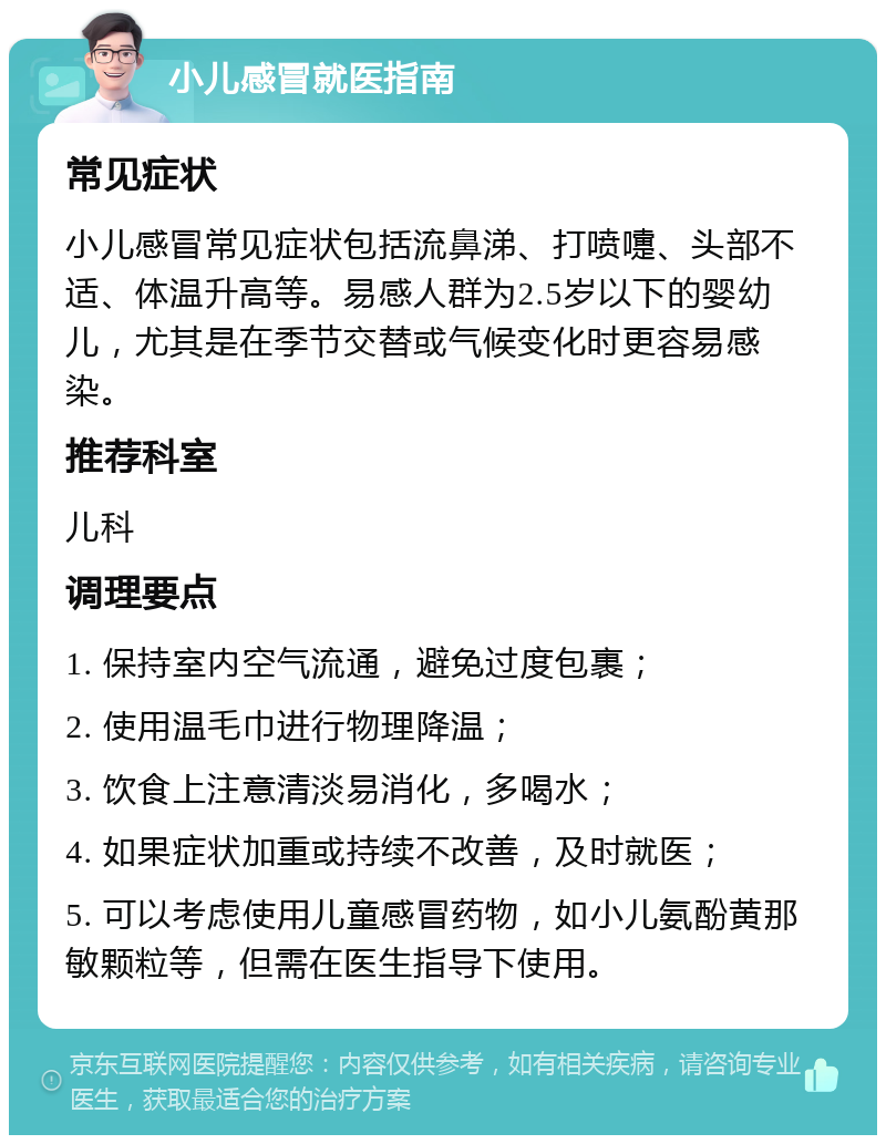 小儿感冒就医指南 常见症状 小儿感冒常见症状包括流鼻涕、打喷嚏、头部不适、体温升高等。易感人群为2.5岁以下的婴幼儿，尤其是在季节交替或气候变化时更容易感染。 推荐科室 儿科 调理要点 1. 保持室内空气流通，避免过度包裹； 2. 使用温毛巾进行物理降温； 3. 饮食上注意清淡易消化，多喝水； 4. 如果症状加重或持续不改善，及时就医； 5. 可以考虑使用儿童感冒药物，如小儿氨酚黄那敏颗粒等，但需在医生指导下使用。