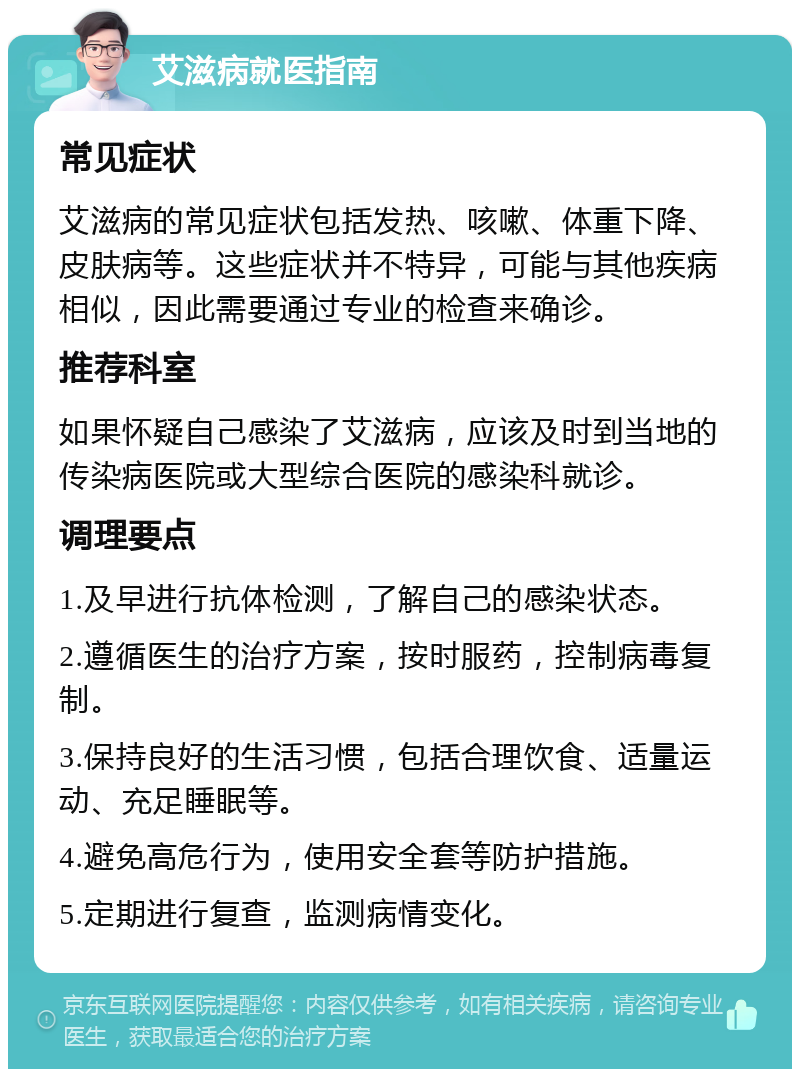 艾滋病就医指南 常见症状 艾滋病的常见症状包括发热、咳嗽、体重下降、皮肤病等。这些症状并不特异，可能与其他疾病相似，因此需要通过专业的检查来确诊。 推荐科室 如果怀疑自己感染了艾滋病，应该及时到当地的传染病医院或大型综合医院的感染科就诊。 调理要点 1.及早进行抗体检测，了解自己的感染状态。 2.遵循医生的治疗方案，按时服药，控制病毒复制。 3.保持良好的生活习惯，包括合理饮食、适量运动、充足睡眠等。 4.避免高危行为，使用安全套等防护措施。 5.定期进行复查，监测病情变化。