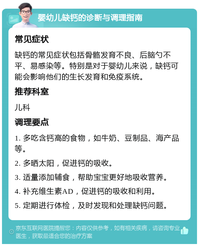 婴幼儿缺钙的诊断与调理指南 常见症状 缺钙的常见症状包括骨骼发育不良、后脑勺不平、易感染等。特别是对于婴幼儿来说，缺钙可能会影响他们的生长发育和免疫系统。 推荐科室 儿科 调理要点 1. 多吃含钙高的食物，如牛奶、豆制品、海产品等。 2. 多晒太阳，促进钙的吸收。 3. 适量添加辅食，帮助宝宝更好地吸收营养。 4. 补充维生素AD，促进钙的吸收和利用。 5. 定期进行体检，及时发现和处理缺钙问题。