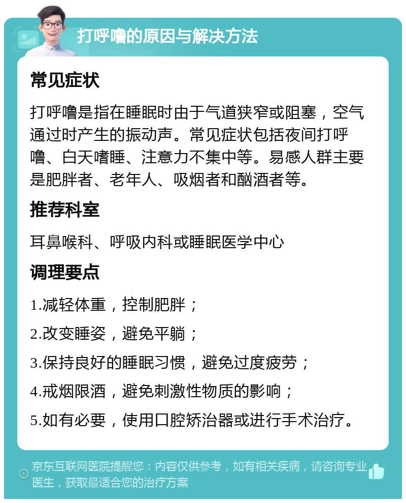 打呼噜的原因与解决方法 常见症状 打呼噜是指在睡眠时由于气道狭窄或阻塞，空气通过时产生的振动声。常见症状包括夜间打呼噜、白天嗜睡、注意力不集中等。易感人群主要是肥胖者、老年人、吸烟者和酗酒者等。 推荐科室 耳鼻喉科、呼吸内科或睡眠医学中心 调理要点 1.减轻体重，控制肥胖； 2.改变睡姿，避免平躺； 3.保持良好的睡眠习惯，避免过度疲劳； 4.戒烟限酒，避免刺激性物质的影响； 5.如有必要，使用口腔矫治器或进行手术治疗。