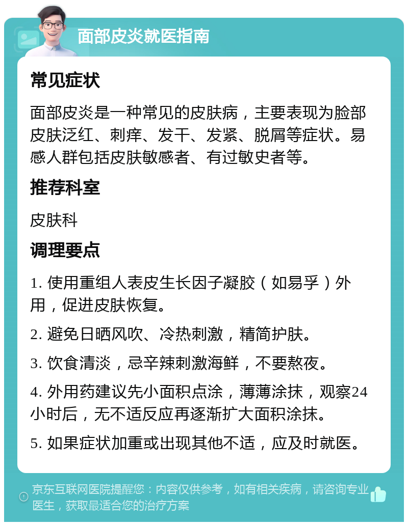 面部皮炎就医指南 常见症状 面部皮炎是一种常见的皮肤病，主要表现为脸部皮肤泛红、刺痒、发干、发紧、脱屑等症状。易感人群包括皮肤敏感者、有过敏史者等。 推荐科室 皮肤科 调理要点 1. 使用重组人表皮生长因子凝胶（如易孚）外用，促进皮肤恢复。 2. 避免日晒风吹、冷热刺激，精简护肤。 3. 饮食清淡，忌辛辣刺激海鲜，不要熬夜。 4. 外用药建议先小面积点涂，薄薄涂抹，观察24小时后，无不适反应再逐渐扩大面积涂抹。 5. 如果症状加重或出现其他不适，应及时就医。