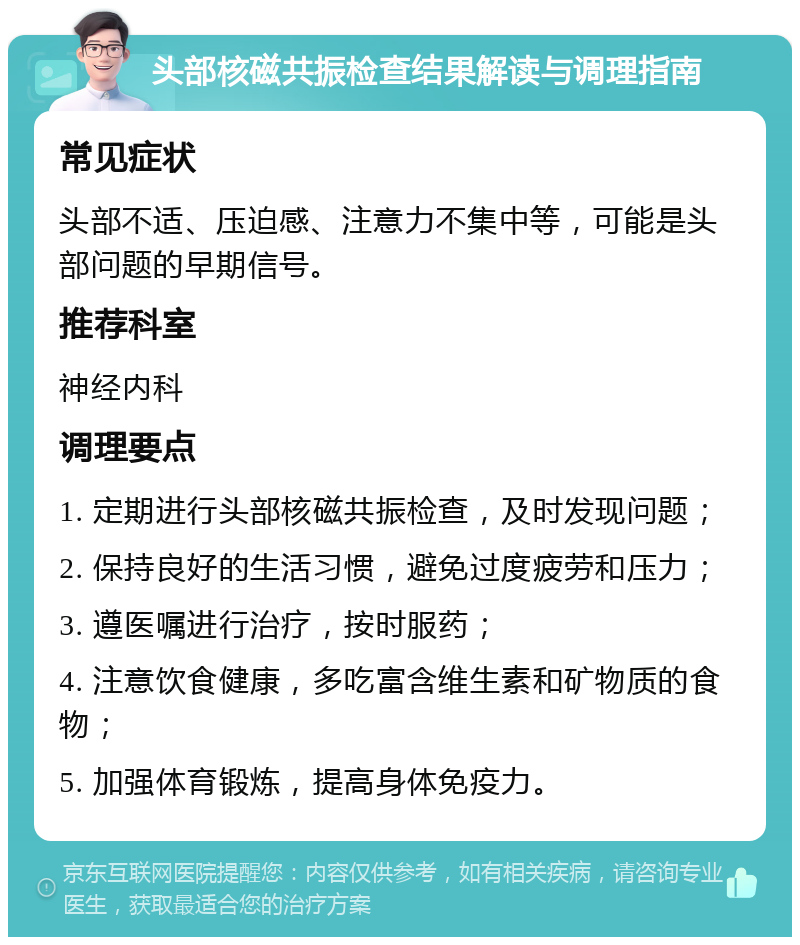 头部核磁共振检查结果解读与调理指南 常见症状 头部不适、压迫感、注意力不集中等，可能是头部问题的早期信号。 推荐科室 神经内科 调理要点 1. 定期进行头部核磁共振检查，及时发现问题； 2. 保持良好的生活习惯，避免过度疲劳和压力； 3. 遵医嘱进行治疗，按时服药； 4. 注意饮食健康，多吃富含维生素和矿物质的食物； 5. 加强体育锻炼，提高身体免疫力。