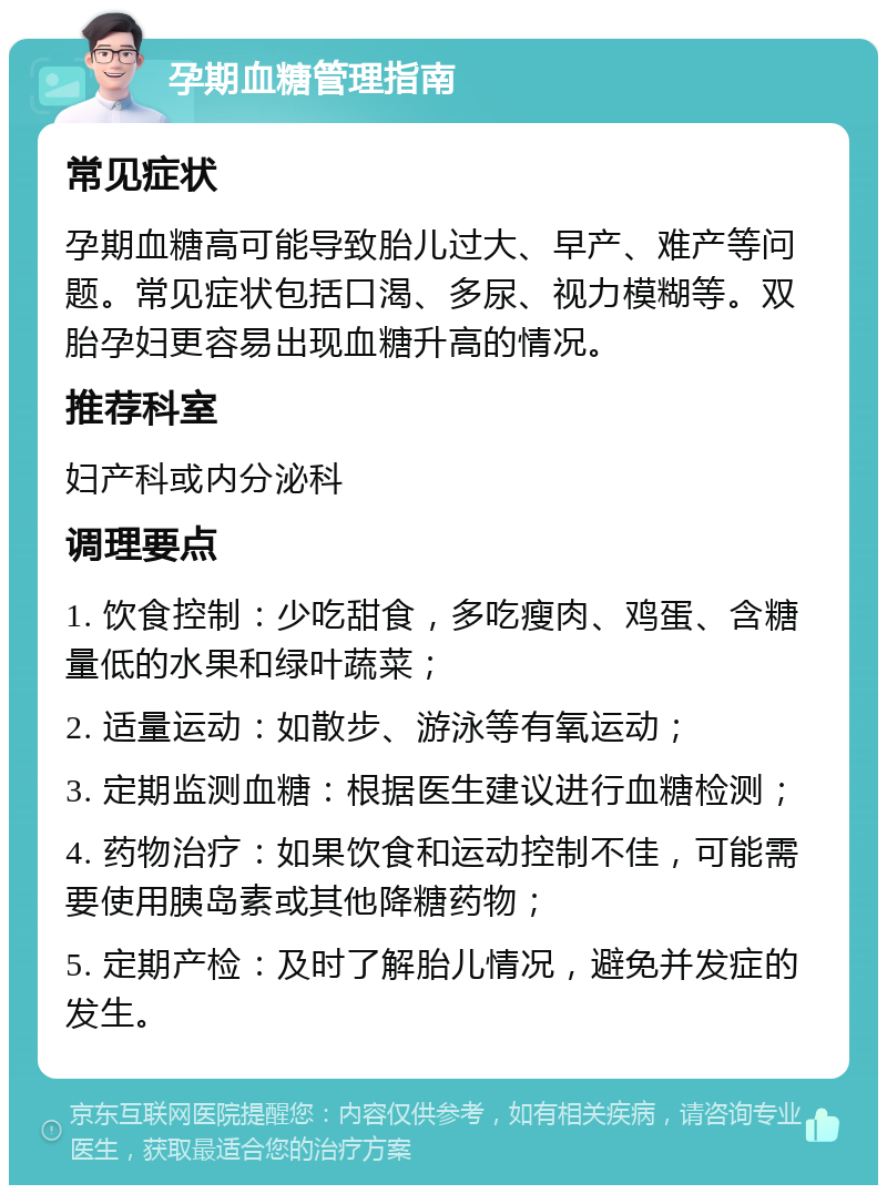 孕期血糖管理指南 常见症状 孕期血糖高可能导致胎儿过大、早产、难产等问题。常见症状包括口渴、多尿、视力模糊等。双胎孕妇更容易出现血糖升高的情况。 推荐科室 妇产科或内分泌科 调理要点 1. 饮食控制：少吃甜食，多吃瘦肉、鸡蛋、含糖量低的水果和绿叶蔬菜； 2. 适量运动：如散步、游泳等有氧运动； 3. 定期监测血糖：根据医生建议进行血糖检测； 4. 药物治疗：如果饮食和运动控制不佳，可能需要使用胰岛素或其他降糖药物； 5. 定期产检：及时了解胎儿情况，避免并发症的发生。