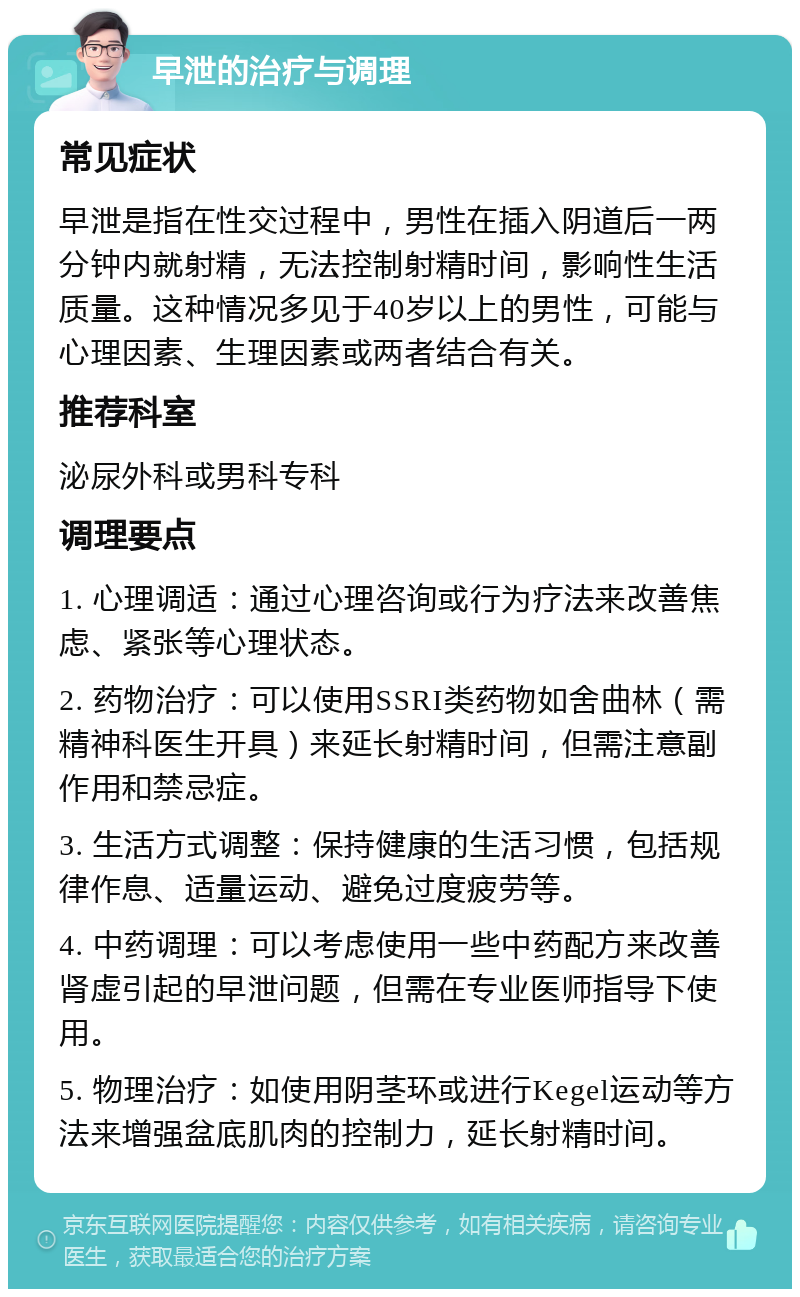 早泄的治疗与调理 常见症状 早泄是指在性交过程中，男性在插入阴道后一两分钟内就射精，无法控制射精时间，影响性生活质量。这种情况多见于40岁以上的男性，可能与心理因素、生理因素或两者结合有关。 推荐科室 泌尿外科或男科专科 调理要点 1. 心理调适：通过心理咨询或行为疗法来改善焦虑、紧张等心理状态。 2. 药物治疗：可以使用SSRI类药物如舍曲林（需精神科医生开具）来延长射精时间，但需注意副作用和禁忌症。 3. 生活方式调整：保持健康的生活习惯，包括规律作息、适量运动、避免过度疲劳等。 4. 中药调理：可以考虑使用一些中药配方来改善肾虚引起的早泄问题，但需在专业医师指导下使用。 5. 物理治疗：如使用阴茎环或进行Kegel运动等方法来增强盆底肌肉的控制力，延长射精时间。