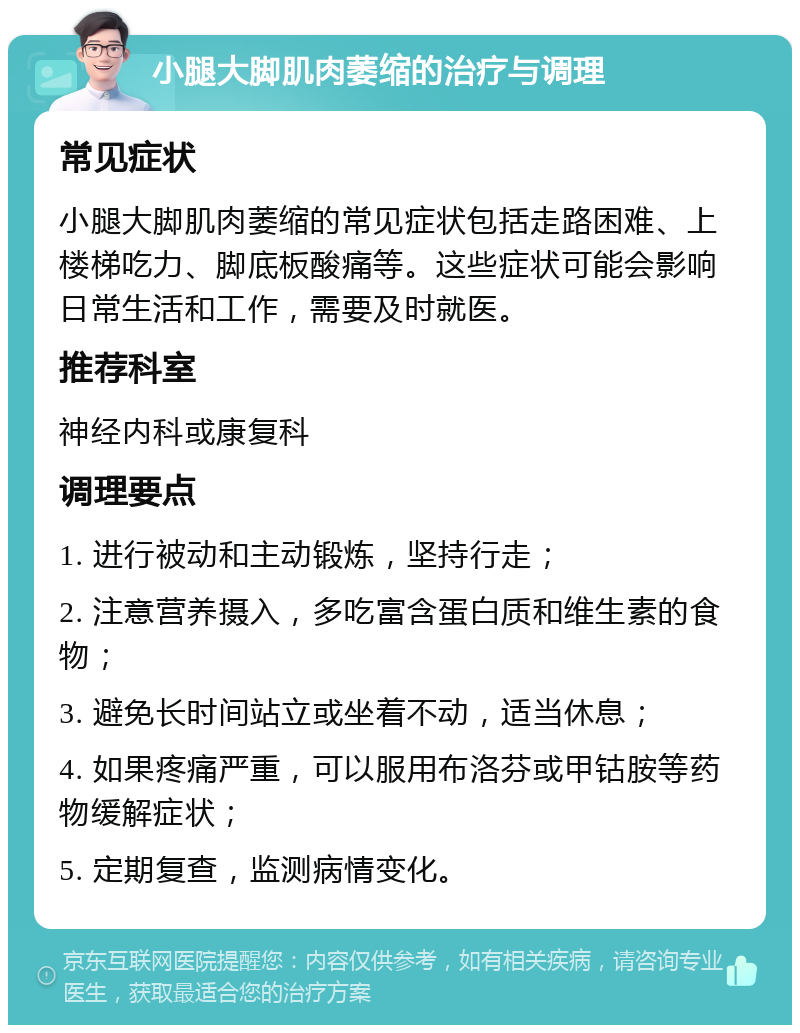 小腿大脚肌肉萎缩的治疗与调理 常见症状 小腿大脚肌肉萎缩的常见症状包括走路困难、上楼梯吃力、脚底板酸痛等。这些症状可能会影响日常生活和工作，需要及时就医。 推荐科室 神经内科或康复科 调理要点 1. 进行被动和主动锻炼，坚持行走； 2. 注意营养摄入，多吃富含蛋白质和维生素的食物； 3. 避免长时间站立或坐着不动，适当休息； 4. 如果疼痛严重，可以服用布洛芬或甲钴胺等药物缓解症状； 5. 定期复查，监测病情变化。