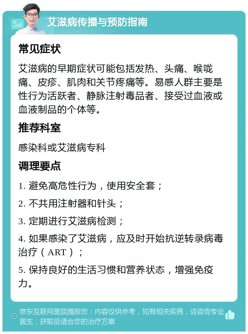 艾滋病传播与预防指南 常见症状 艾滋病的早期症状可能包括发热、头痛、喉咙痛、皮疹、肌肉和关节疼痛等。易感人群主要是性行为活跃者、静脉注射毒品者、接受过血液或血液制品的个体等。 推荐科室 感染科或艾滋病专科 调理要点 1. 避免高危性行为，使用安全套； 2. 不共用注射器和针头； 3. 定期进行艾滋病检测； 4. 如果感染了艾滋病，应及时开始抗逆转录病毒治疗（ART）； 5. 保持良好的生活习惯和营养状态，增强免疫力。