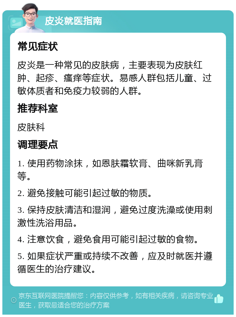 皮炎就医指南 常见症状 皮炎是一种常见的皮肤病，主要表现为皮肤红肿、起疹、瘙痒等症状。易感人群包括儿童、过敏体质者和免疫力较弱的人群。 推荐科室 皮肤科 调理要点 1. 使用药物涂抹，如恩肤霜软膏、曲咪新乳膏等。 2. 避免接触可能引起过敏的物质。 3. 保持皮肤清洁和湿润，避免过度洗澡或使用刺激性洗浴用品。 4. 注意饮食，避免食用可能引起过敏的食物。 5. 如果症状严重或持续不改善，应及时就医并遵循医生的治疗建议。