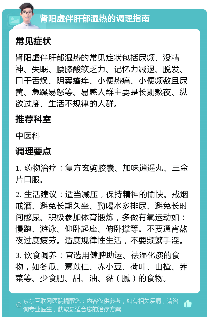 肾阳虚伴肝郁湿热的调理指南 常见症状 肾阳虚伴肝郁湿热的常见症状包括尿频、没精神、失眠、腰膝酸软乏力、记忆力减退、脱发、口干舌燥、阴囊瘙痒、小便热痛、小便频数且尿黄、急躁易怒等。易感人群主要是长期熬夜、纵欲过度、生活不规律的人群。 推荐科室 中医科 调理要点 1. 药物治疗：复方玄驹胶囊、加味逍遥丸、三金片口服。 2. 生活建议：适当减压，保持精神的愉快。戒烟戒酒、避免长期久坐、勤喝水多排尿、避免长时间憋尿。积极参加体育锻炼，多做有氧运动如：慢跑、游泳、仰卧起座、俯卧撑等。不要通宵熬夜过度疲劳。适度规律性生活，不要频繁手淫。 3. 饮食调养：宜选用健脾助运、祛湿化痰的食物，如冬瓜、薏苡仁、赤小豆、荷叶、山楂、荠菜等。少食肥、甜、油、黏（腻）的食物。