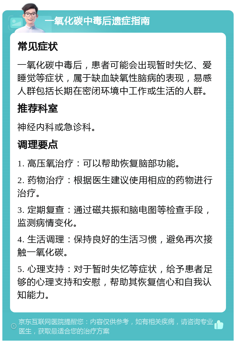 一氧化碳中毒后遗症指南 常见症状 一氧化碳中毒后，患者可能会出现暂时失忆、爱睡觉等症状，属于缺血缺氧性脑病的表现，易感人群包括长期在密闭环境中工作或生活的人群。 推荐科室 神经内科或急诊科。 调理要点 1. 高压氧治疗：可以帮助恢复脑部功能。 2. 药物治疗：根据医生建议使用相应的药物进行治疗。 3. 定期复查：通过磁共振和脑电图等检查手段，监测病情变化。 4. 生活调理：保持良好的生活习惯，避免再次接触一氧化碳。 5. 心理支持：对于暂时失忆等症状，给予患者足够的心理支持和安慰，帮助其恢复信心和自我认知能力。