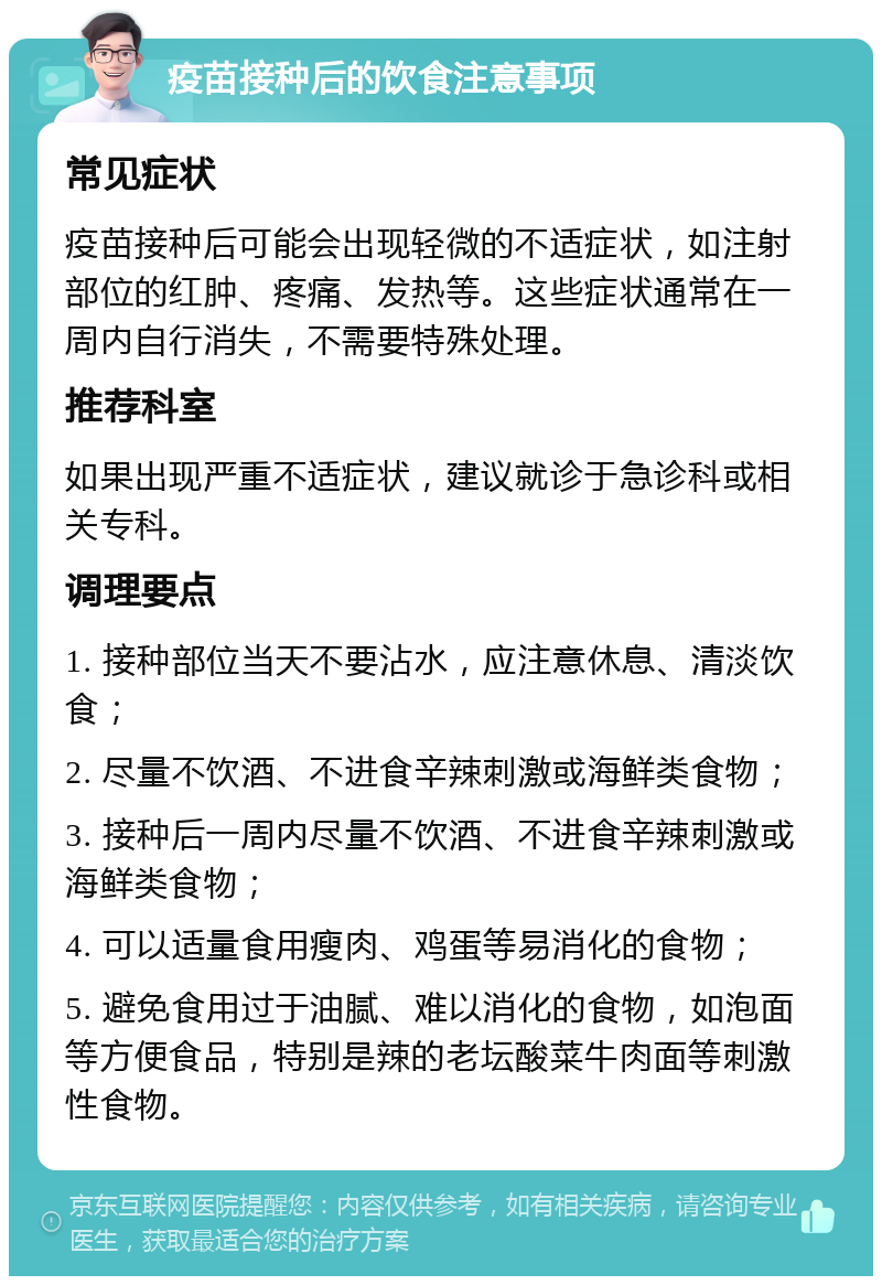 疫苗接种后的饮食注意事项 常见症状 疫苗接种后可能会出现轻微的不适症状，如注射部位的红肿、疼痛、发热等。这些症状通常在一周内自行消失，不需要特殊处理。 推荐科室 如果出现严重不适症状，建议就诊于急诊科或相关专科。 调理要点 1. 接种部位当天不要沾水，应注意休息、清淡饮食； 2. 尽量不饮酒、不进食辛辣刺激或海鲜类食物； 3. 接种后一周内尽量不饮酒、不进食辛辣刺激或海鲜类食物； 4. 可以适量食用瘦肉、鸡蛋等易消化的食物； 5. 避免食用过于油腻、难以消化的食物，如泡面等方便食品，特别是辣的老坛酸菜牛肉面等刺激性食物。