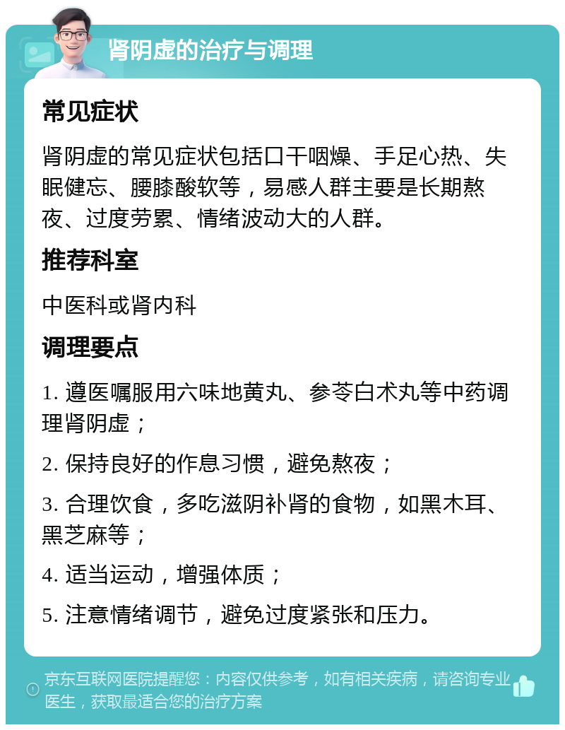 肾阴虚的治疗与调理 常见症状 肾阴虚的常见症状包括口干咽燥、手足心热、失眠健忘、腰膝酸软等，易感人群主要是长期熬夜、过度劳累、情绪波动大的人群。 推荐科室 中医科或肾内科 调理要点 1. 遵医嘱服用六味地黄丸、参苓白术丸等中药调理肾阴虚； 2. 保持良好的作息习惯，避免熬夜； 3. 合理饮食，多吃滋阴补肾的食物，如黑木耳、黑芝麻等； 4. 适当运动，增强体质； 5. 注意情绪调节，避免过度紧张和压力。